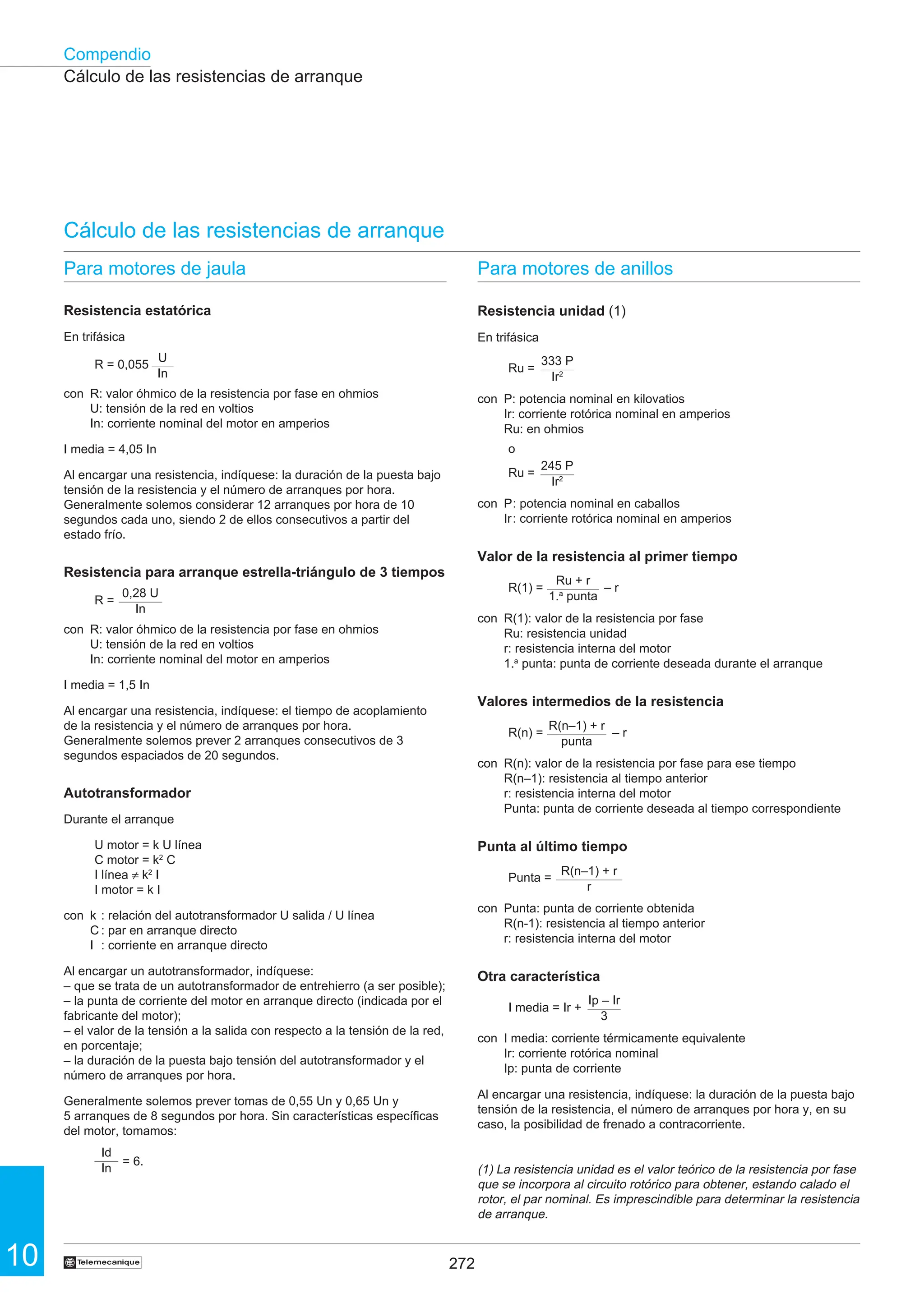 272
10
Compendio
†
Cálculo de las resistencias de arranque
Cálculo de las resistencias de arranque
Para motores de jaula
Resistencia estatórica
En trifásica
R = 0,055
con R: valor óhmico de la resistencia por fase en ohmios
U: tensión de la red en voltios
In: corriente nominal del motor en amperios
I media = 4,05 In
Al encargar una resistencia, indíquese: la duración de la puesta bajo
tensión de la resistencia y el número de arranques por hora.
Generalmente solemos considerar 12 arranques por hora de 10
segundos cada uno, siendo 2 de ellos consecutivos a partir del
estado frío.
Resistencia para arranque estrella-triángulo de 3 tiempos
R =
con R: valor óhmico de la resistencia por fase en ohmios
U: tensión de la red en voltios
In: corriente nominal del motor en amperios
I media = 1,5 In
Al encargar una resistencia, indíquese: el tiempo de acoplamiento
de la resistencia y el número de arranques por hora.
Generalmente solemos prever 2 arranques consecutivos de 3
segundos espaciados de 20 segundos.
Autotransformador
Durante el arranque
U motor = k U línea
C motor = k2
C
I línea ≠ k2
I
I motor = k I
con k : relación del autotransformador U salida / U línea
C : par en arranque directo
I : corriente en arranque directo
Al encargar un autotransformador, indíquese:
– que se trata de un autotransformador de entrehierro (a ser posible);
– la punta de corriente del motor en arranque directo (indicada por el
fabricante del motor);
– el valor de la tensión a la salida con respecto a la tensión de la red,
en porcentaje;
– la duración de la puesta bajo tensión del autotransformador y el
número de arranques por hora.
Generalmente solemos prever tomas de 0,55 Un y 0,65 Un y
5 arranques de 8 segundos por hora. Sin características específicas
del motor, tomamos:
= 6.
Para motores de anillos
Resistencia unidad (1)
En trifásica
Ru =
con P: potencia nominal en kilovatios
Ir: corriente rotórica nominal en amperios
Ru: en ohmios
o
Ru =
con P: potencia nominal en caballos
Ir: corriente rotórica nominal en amperios
Valor de la resistencia al primer tiempo
R(1) = – r
con R(1): valor de la resistencia por fase
Ru: resistencia unidad
r: resistencia interna del motor
1.a
punta: punta de corriente deseada durante el arranque
Valores intermedios de la resistencia
R(n) = – r
con R(n): valor de la resistencia por fase para ese tiempo
R(n–1): resistencia al tiempo anterior
r: resistencia interna del motor
Punta: punta de corriente deseada al tiempo correspondiente
Punta al último tiempo
Punta =
con Punta: punta de corriente obtenida
R(n-1): resistencia al tiempo anterior
r: resistencia interna del motor
Otra característica
I media = Ir +
con I media: corriente térmicamente equivalente
Ir: corriente rotórica nominal
Ip: punta de corriente
Al encargar una resistencia, indíquese: la duración de la puesta bajo
tensión de la resistencia, el número de arranques por hora y, en su
caso, la posibilidad de frenado a contracorriente.
(1) La resistencia unidad es el valor teórico de la resistencia por fase
que se incorpora al circuito rotórico para obtener, estando calado el
rotor, el par nominal. Es imprescindible para determinar la resistencia
de arranque.
U
In
333 P
Ir2
245 P
Ir2
Ru + r
1.a
punta
R(n–1) + r
punta
R(n–1) + r
r
Ip – Ir
3
0,28 U
In
Id
In
 