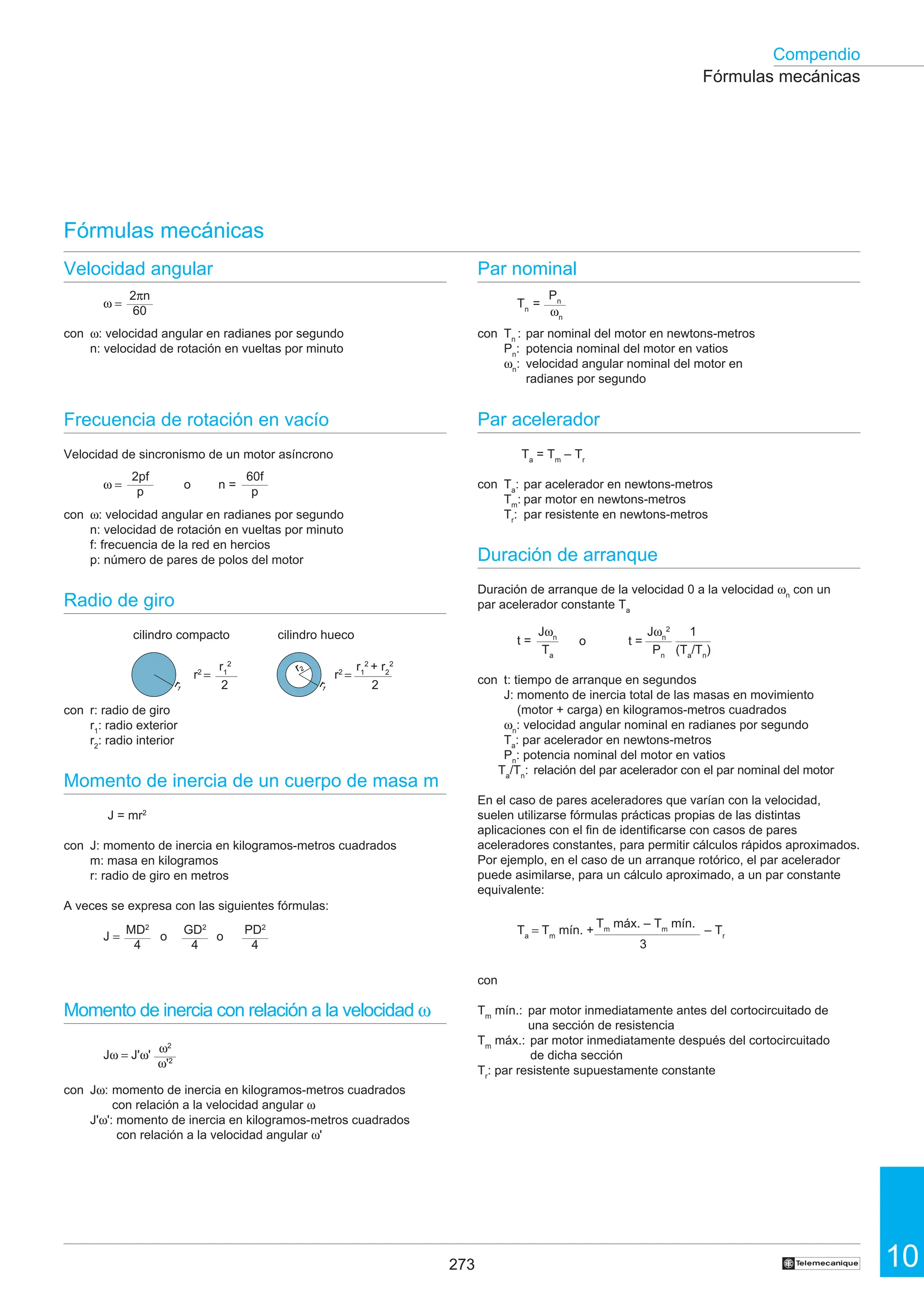 273 10
Compendio
†
Par nominal
Tn
=
con Tn
: par nominal del motor en newtons-metros
Pn
: potencia nominal del motor en vatios
ωn
: velocidad angular nominal del motor en
radianes por segundo
Par acelerador
Ta
= Tm
– Tr
con Ta
: par acelerador en newtons-metros
Tm
: par motor en newtons-metros
Tr
: par resistente en newtons-metros
Duración de arranque
Duración de arranque de la velocidad 0 a la velocidad ωn
con un
par acelerador constante Ta
con t: tiempo de arranque en segundos
J: momento de inercia total de las masas en movimiento
(motor + carga) en kilogramos-metros cuadrados
ωn
: velocidad angular nominal en radianes por segundo
Ta
: par acelerador en newtons-metros
Pn
: potencia nominal del motor en vatios
Ta
/Tn
: relación del par acelerador con el par nominal del motor
En el caso de pares aceleradores que varían con la velocidad,
suelen utilizarse fórmulas prácticas propias de las distintas
aplicaciones con el fin de identificarse con casos de pares
aceleradores constantes, para permitir cálculos rápidos aproximados.
Por ejemplo, en el caso de un arranque rotórico, el par acelerador
puede asimilarse, para un cálculo aproximado, a un par constante
equivalente:
con
Tm
mín.: par motor inmediatamente antes del cortocircuitado de
una sección de resistencia
Tm
máx.: par motor inmediatamente después del cortocircuitado
de dicha sección
Tr
: par resistente supuestamente constante
t =
Jω = J'ω'
Velocidad angular
ω =
con ω: velocidad angular en radianes por segundo
n: velocidad de rotación en vueltas por minuto
Frecuencia de rotación en vacío
Velocidad de sincronismo de un motor asíncrono
ω = o n =
con ω: velocidad angular en radianes por segundo
n: velocidad de rotación en vueltas por minuto
f: frecuencia de la red en hercios
p: número de pares de polos del motor
Radio de giro
cilindro compacto cilindro hueco
con r: radio de giro
r1
: radio exterior
r2
: radio interior
Momento de inercia de un cuerpo de masa m
J = mr2
con J: momento de inercia en kilogramos-metros cuadrados
m: masa en kilogramos
r: radio de giro en metros
A veces se expresa con las siguientes fórmulas:
Momento de inercia con relación a la velocidad ω
con Jω: momento de inercia en kilogramos-metros cuadrados
con relación a la velocidad angular ω
J'ω': momento de inercia en kilogramos-metros cuadrados
con relación a la velocidad angular ω'
Fórmulas mecánicas
Fórmulas mecánicas
r1
2
r2
=
2
r1
2
+ r2
2
r2
=
2
2πn
60
60f
p
2pf
p
J = o o
MD2
4
GD2
4
PD2
4
ω2
ω'2
Pn
ωn
Jωn
Ta
o t =
Jωn
2
Pn
1
(Ta
/Tn
)
Ta
= Tm
mín. + – Tr
3
Tm
máx. – Tm
mín.
r1
r2
r1
 