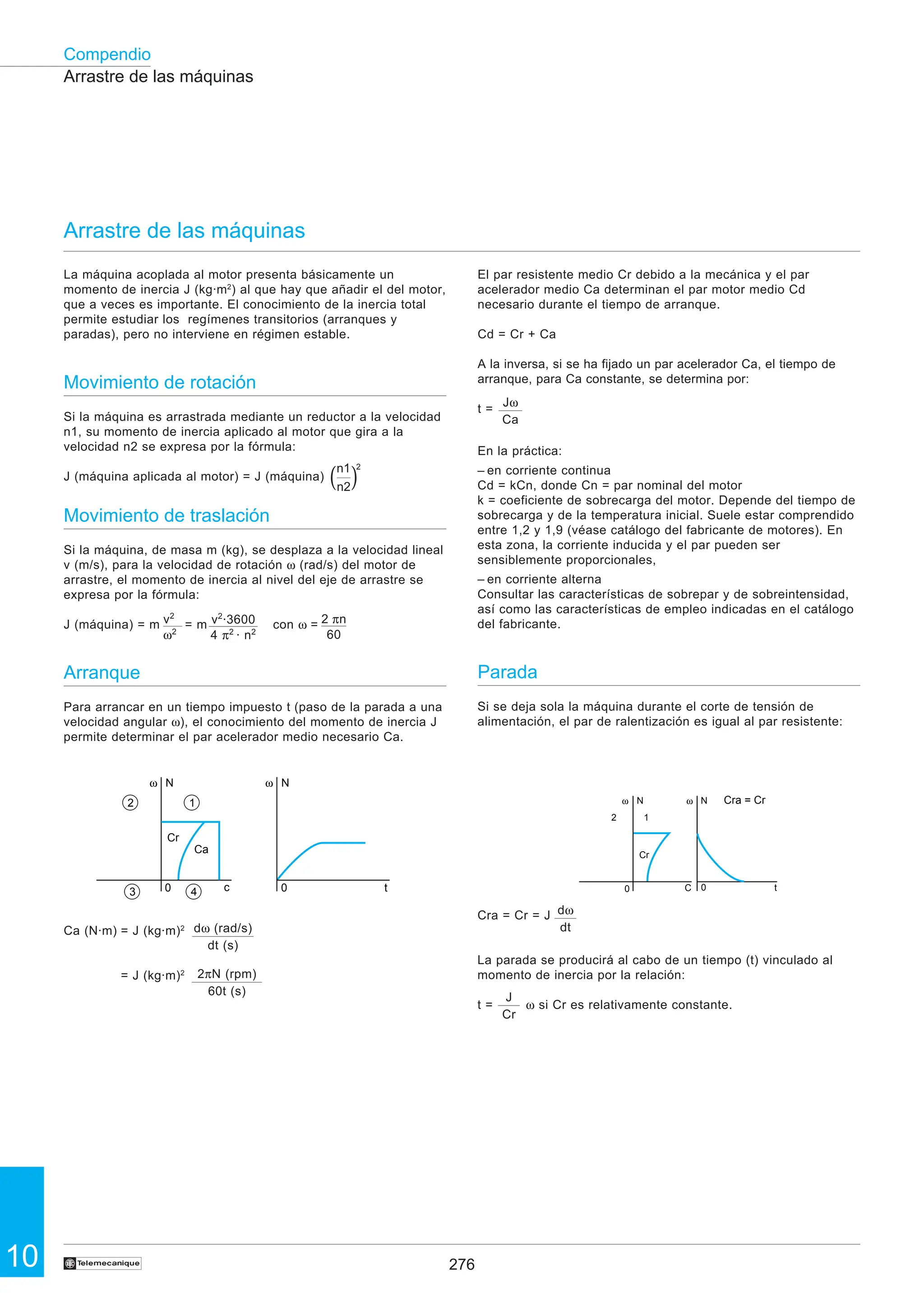 276
10
Compendio
†
La máquina acoplada al motor presenta básicamente un
momento de inercia J (kg·m2
) al que hay que añadir el del motor,
que a veces es importante. El conocimiento de la inercia total
permite estudiar los regímenes transitorios (arranques y
paradas), pero no interviene en régimen estable.
Movimiento de rotación
Si la máquina es arrastrada mediante un reductor a la velocidad
n1, su momento de inercia aplicado al motor que gira a la
velocidad n2 se expresa por la fórmula:
J (máquina aplicada al motor) = J (máquina)
Movimiento de traslación
Si la máquina, de masa m (kg), se desplaza a la velocidad lineal
v (m/s), para la velocidad de rotación ω (rad/s) del motor de
arrastre, el momento de inercia al nivel del eje de arrastre se
expresa por la fórmula:
J (máquina) = m = m con ω =
Arranque
Para arrancar en un tiempo impuesto t (paso de la parada a una
velocidad angular ω), el conocimiento del momento de inercia J
permite determinar el par acelerador medio necesario Ca.
Ca (N·m) = J (kg·m)2
= J (kg·m)2
Arrastre de las máquinas
Arrastre de las máquinas
El par resistente medio Cr debido a la mecánica y el par
acelerador medio Ca determinan el par motor medio Cd
necesario durante el tiempo de arranque.
Cd = Cr + Ca
A la inversa, si se ha fijado un par acelerador Ca, el tiempo de
arranque, para Ca constante, se determina por:
t =
En la práctica:
– en corriente continua
Cd = kCn, donde Cn = par nominal del motor
k = coeficiente de sobrecarga del motor. Depende del tiempo de
sobrecarga y de la temperatura inicial. Suele estar comprendido
entre 1,2 y 1,9 (véase catálogo del fabricante de motores). En
esta zona, la corriente inducida y el par pueden ser
sensiblemente proporcionales,
– en corriente alterna
Consultar las características de sobrepar y de sobreintensidad,
así como las características de empleo indicadas en el catálogo
del fabricante.
Parada
Si se deja sola la máquina durante el corte de tensión de
alimentación, el par de ralentización es igual al par resistente:
Cra = Cr = J
La parada se producirá al cabo de un tiempo (t) vinculado al
momento de inercia por la relación:
t = ω si Cr es relativamente constante.
v2
·3600
4 π2
· n2
v2
ω2
2 πn
60
ω N
Cr
Ca
0
ω N
0
1
2
4
3 c t
dω (rad/s)
dt (s)
2πN (rpm)
60t (s)
n1 2
n2
Jω
Ca
dω
dt
J
Cr
ω N
Cr
0
N
C 0 t
2 1
Cra = Cr
ω
( )
2
 