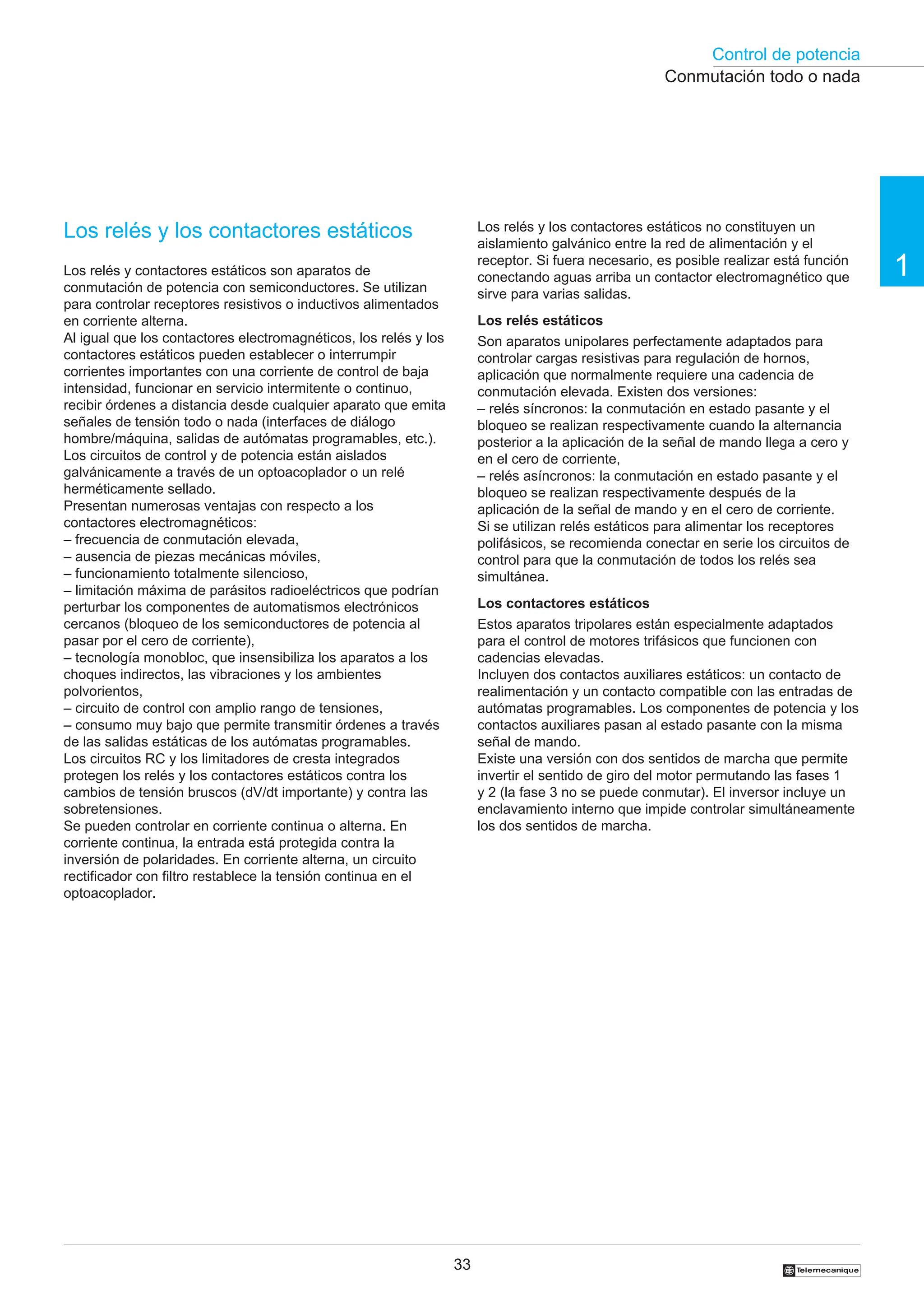Control de potencia
33
1
†
Conmutación todo o nada
Los relés y los contactores estáticos
Los relés y contactores estáticos son aparatos de
conmutación de potencia con semiconductores. Se utilizan
para controlar receptores resistivos o inductivos alimentados
en corriente alterna.
Al igual que los contactores electromagnéticos, los relés y los
contactores estáticos pueden establecer o interrumpir
corrientes importantes con una corriente de control de baja
intensidad, funcionar en servicio intermitente o continuo,
recibir órdenes a distancia desde cualquier aparato que emita
señales de tensión todo o nada (interfaces de diálogo
hombre/máquina, salidas de autómatas programables, etc.).
Los circuitos de control y de potencia están aislados
galvánicamente a través de un optoacoplador o un relé
herméticamente sellado.
Presentan numerosas ventajas con respecto a los
contactores electromagnéticos:
– frecuencia de conmutación elevada,
– ausencia de piezas mecánicas móviles,
– funcionamiento totalmente silencioso,
– limitación máxima de parásitos radioeléctricos que podrían
perturbar los componentes de automatismos electrónicos
cercanos (bloqueo de los semiconductores de potencia al
pasar por el cero de corriente),
– tecnología monobloc, que insensibiliza los aparatos a los
choques indirectos, las vibraciones y los ambientes
polvorientos,
– circuito de control con amplio rango de tensiones,
– consumo muy bajo que permite transmitir órdenes a través
de las salidas estáticas de los autómatas programables.
Los circuitos RC y los limitadores de cresta integrados
protegen los relés y los contactores estáticos contra los
cambios de tensión bruscos (dV/dt importante) y contra las
sobretensiones.
Se pueden controlar en corriente continua o alterna. En
corriente continua, la entrada está protegida contra la
inversión de polaridades. En corriente alterna, un circuito
rectificador con filtro restablece la tensión continua en el
optoacoplador.
Los relés y los contactores estáticos no constituyen un
aislamiento galvánico entre la red de alimentación y el
receptor. Si fuera necesario, es posible realizar está función
conectando aguas arriba un contactor electromagnético que
sirve para varias salidas.
Los relés estáticos
Son aparatos unipolares perfectamente adaptados para
controlar cargas resistivas para regulación de hornos,
aplicación que normalmente requiere una cadencia de
conmutación elevada. Existen dos versiones:
– relés síncronos: la conmutación en estado pasante y el
bloqueo se realizan respectivamente cuando la alternancia
posterior a la aplicación de la señal de mando llega a cero y
en el cero de corriente,
– relés asíncronos: la conmutación en estado pasante y el
bloqueo se realizan respectivamente después de la
aplicación de la señal de mando y en el cero de corriente.
Si se utilizan relés estáticos para alimentar los receptores
polifásicos, se recomienda conectar en serie los circuitos de
control para que la conmutación de todos los relés sea
simultánea.
Los contactores estáticos
Estos aparatos tripolares están especialmente adaptados
para el control de motores trifásicos que funcionen con
cadencias elevadas.
Incluyen dos contactos auxiliares estáticos: un contacto de
realimentación y un contacto compatible con las entradas de
autómatas programables. Los componentes de potencia y los
contactos auxiliares pasan al estado pasante con la misma
señal de mando.
Existe una versión con dos sentidos de marcha que permite
invertir el sentido de giro del motor permutando las fases 1
y 2 (la fase 3 no se puede conmutar). El inversor incluye un
enclavamiento interno que impide controlar simultáneamente
los dos sentidos de marcha.
 