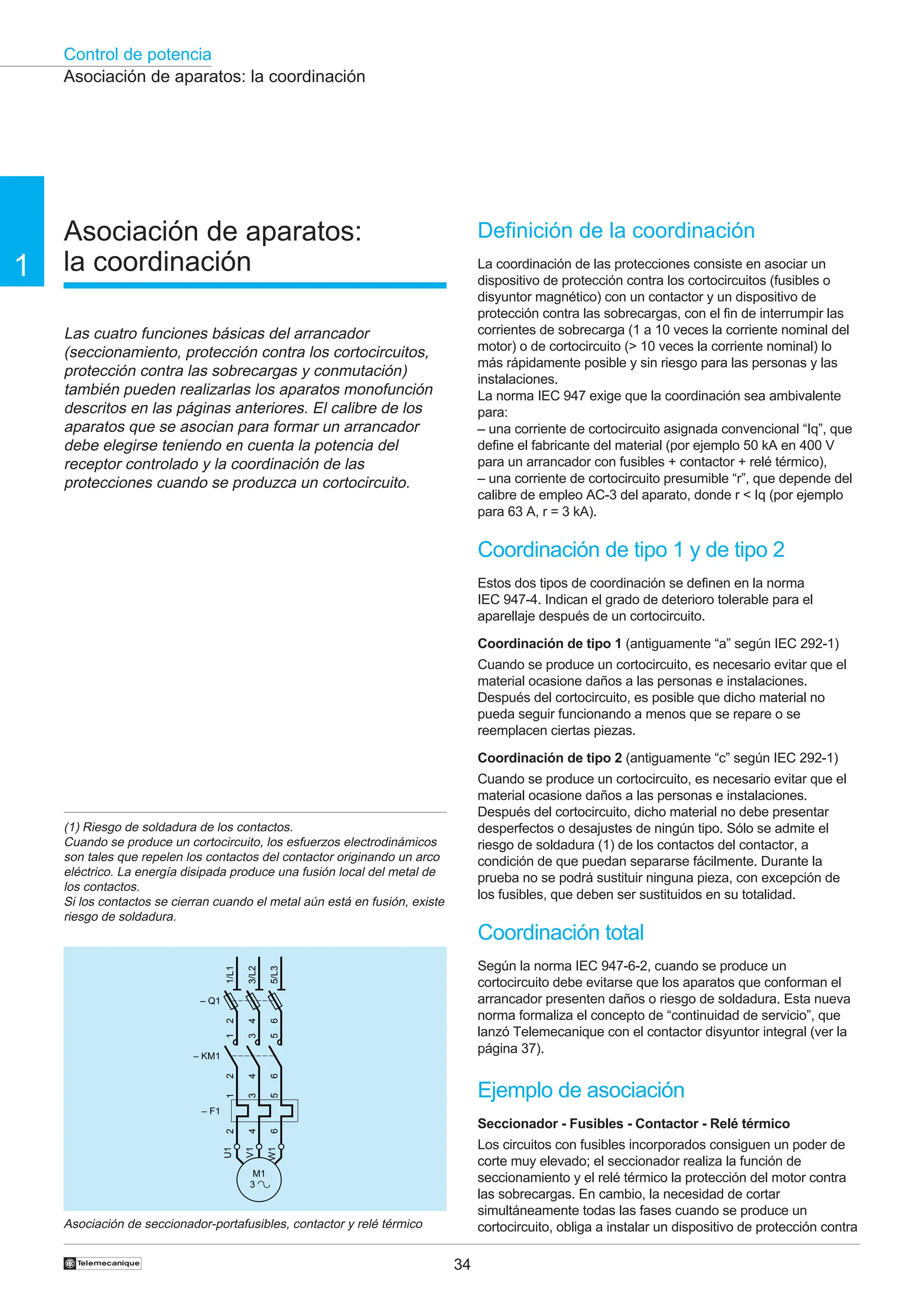 Control de potencia
34
†
1
Asociación de aparatos:
la coordinación
Las cuatro funciones básicas del arrancador
(seccionamiento, protección contra los cortocircuitos,
protección contra las sobrecargas y conmutación)
también pueden realizarlas los aparatos monofunción
descritos en las páginas anteriores. El calibre de los
aparatos que se asocian para formar un arrancador
debe elegirse teniendo en cuenta la potencia del
receptor controlado y la coordinación de las
protecciones cuando se produzca un cortocircuito.
(1) Riesgo de soldadura de los contactos.
Cuando se produce un cortocircuito, los esfuerzos electrodinámicos
son tales que repelen los contactos del contactor originando un arco
eléctrico. La energía disipada produce una fusión local del metal de
los contactos.
Si los contactos se cierran cuando el metal aún está en fusión, existe
riesgo de soldadura.
Asociación de seccionador-portafusibles, contactor y relé térmico
Asociación de aparatos: la coordinación
Definición de la coordinación
La coordinación de las protecciones consiste en asociar un
dispositivo de protección contra los cortocircuitos (fusibles o
disyuntor magnético) con un contactor y un dispositivo de
protección contra las sobrecargas, con el fin de interrumpir las
corrientes de sobrecarga (1 a 10 veces la corriente nominal del
motor) o de cortocircuito (> 10 veces la corriente nominal) lo
más rápidamente posible y sin riesgo para las personas y las
instalaciones.
La norma IEC 947 exige que la coordinación sea ambivalente
para:
– una corriente de cortocircuito asignada convencional “Iq”, que
define el fabricante del material (por ejemplo 50 kA en 400 V
para un arrancador con fusibles + contactor + relé térmico),
– una corriente de cortocircuito presumible “r”, que depende del
calibre de empleo AC-3 del aparato, donde r < Iq (por ejemplo
para 63 A, r = 3 kA).
Coordinación de tipo 1 y de tipo 2
Estos dos tipos de coordinación se definen en la norma
IEC 947-4. Indican el grado de deterioro tolerable para el
aparellaje después de un cortocircuito.
Coordinación de tipo 1 (antiguamente “a” según IEC 292-1)
Cuando se produce un cortocircuito, es necesario evitar que el
material ocasione daños a las personas e instalaciones.
Después del cortocircuito, es posible que dicho material no
pueda seguir funcionando a menos que se repare o se
reemplacen ciertas piezas.
Coordinación de tipo 2 (antiguamente “c” según IEC 292-1)
Cuando se produce un cortocircuito, es necesario evitar que el
material ocasione daños a las personas e instalaciones.
Después del cortocircuito, dicho material no debe presentar
desperfectos o desajustes de ningún tipo. Sólo se admite el
riesgo de soldadura (1) de los contactos del contactor, a
condición de que puedan separarse fácilmente. Durante la
prueba no se podrá sustituir ninguna pieza, con excepción de
los fusibles, que deben ser sustituidos en su totalidad.
Coordinación total
Según la norma IEC 947-6-2, cuando se produce un
cortocircuito debe evitarse que los aparatos que conforman el
arrancador presenten daños o riesgo de soldadura. Esta nueva
norma formaliza el concepto de “continuidad de servicio”, que
lanzó Telemecanique con el contactor disyuntor integral (ver la
página 37).
Ejemplo de asociación
Seccionador - Fusibles - Contactor - Relé térmico
Los circuitos con fusibles incorporados consiguen un poder de
corte muy elevado; el seccionador realiza la función de
seccionamiento y el relé térmico la protección del motor contra
las sobrecargas. En cambio, la necesidad de cortar
simultáneamente todas las fases cuando se produce un
cortocircuito, obliga a instalar un dispositivo de protección contra
M1
3
U1
W1
V1
1
3
5
2
4
6
– F1
– Q1
1/L1
2
3/L2
4
5/L3
6
– KM1
1
2
3
4
5
6
 
