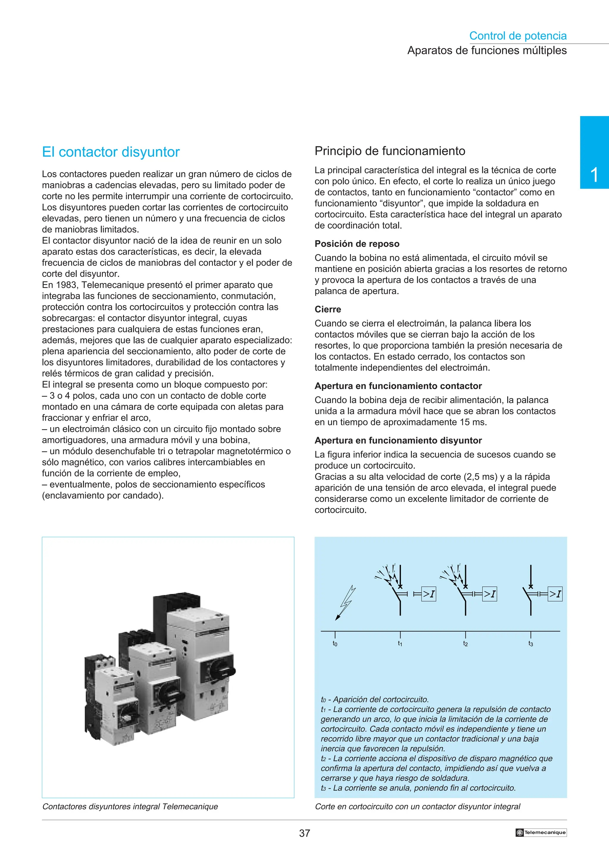 Control de potencia
1
37 †
El contactor disyuntor
Los contactores pueden realizar un gran número de ciclos de
maniobras a cadencias elevadas, pero su limitado poder de
corte no les permite interrumpir una corriente de cortocircuito.
Los disyuntores pueden cortar las corrientes de cortocircuito
elevadas, pero tienen un número y una frecuencia de ciclos
de maniobras limitados.
El contactor disyuntor nació de la idea de reunir en un solo
aparato estas dos características, es decir, la elevada
frecuencia de ciclos de maniobras del contactor y el poder de
corte del disyuntor.
En 1983, Telemecanique presentó el primer aparato que
integraba las funciones de seccionamiento, conmutación,
protección contra los cortocircuitos y protección contra las
sobrecargas: el contactor disyuntor integral, cuyas
prestaciones para cualquiera de estas funciones eran,
además, mejores que las de cualquier aparato especializado:
plena apariencia del seccionamiento, alto poder de corte de
los disyuntores limitadores, durabilidad de los contactores y
relés térmicos de gran calidad y precisión.
El integral se presenta como un bloque compuesto por:
– 3 o 4 polos, cada uno con un contacto de doble corte
montado en una cámara de corte equipada con aletas para
fraccionar y enfriar el arco,
– un electroimán clásico con un circuito fijo montado sobre
amortiguadores, una armadura móvil y una bobina,
– un módulo desenchufable tri o tetrapolar magnetotérmico o
sólo magnético, con varios calibres intercambiables en
función de la corriente de empleo,
– eventualmente, polos de seccionamiento específicos
(enclavamiento por candado).
Principio de funcionamiento
La principal característica del integral es la técnica de corte
con polo único. En efecto, el corte lo realiza un único juego
de contactos, tanto en funcionamiento “contactor” como en
funcionamiento “disyuntor”, que impide la soldadura en
cortocircuito. Esta característica hace del integral un aparato
de coordinación total.
Posición de reposo
Cuando la bobina no está alimentada, el circuito móvil se
mantiene en posición abierta gracias a los resortes de retorno
y provoca la apertura de los contactos a través de una
palanca de apertura.
Cierre
Cuando se cierra el electroimán, la palanca libera los
contactos móviles que se cierran bajo la acción de los
resortes, lo que proporciona también la presión necesaria de
los contactos. En estado cerrado, los contactos son
totalmente independientes del electroimán.
Apertura en funcionamiento contactor
Cuando la bobina deja de recibir alimentación, la palanca
unida a la armadura móvil hace que se abran los contactos
en un tiempo de aproximadamente 15 ms.
Apertura en funcionamiento disyuntor
La figura inferior indica la secuencia de sucesos cuando se
produce un cortocircuito.
Gracias a su alta velocidad de corte (2,5 ms) y a la rápida
aparición de una tensión de arco elevada, el integral puede
considerarse como un excelente limitador de corriente de
cortocircuito.
Contactores disyuntores integral Telemecanique Corte en cortocircuito con un contactor disyuntor integral
t0 - Aparición del cortocircuito.
t1 - La corriente de cortocircuito genera la repulsión de contacto
generando un arco, lo que inicia la limitación de la corriente de
cortocircuito. Cada contacto móvil es independiente y tiene un
recorrido libre mayor que un contactor tradicional y una baja
inercia que favorecen la repulsión.
t2 - La corriente acciona el dispositivo de disparo magnético que
confirma la apertura del contacto, impidiendo así que vuelva a
cerrarse y que haya riesgo de soldadura.
t3 - La corriente se anula, poniendo fin al cortocircuito.
Aparatos de funciones múltiples
t0 t1 t2 t3
 