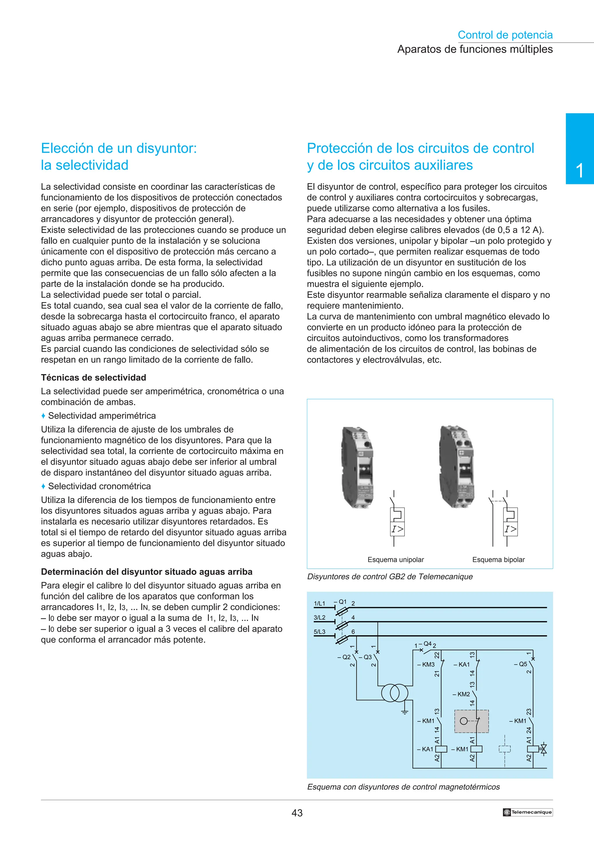 Control de potencia
1
43 †
Elección de un disyuntor:
la selectividad
La selectividad consiste en coordinar las características de
funcionamiento de los dispositivos de protección conectados
en serie (por ejemplo, dispositivos de protección de
arrancadores y disyuntor de protección general).
Existe selectividad de las protecciones cuando se produce un
fallo en cualquier punto de la instalación y se soluciona
únicamente con el dispositivo de protección más cercano a
dicho punto aguas arriba. De esta forma, la selectividad
permite que las consecuencias de un fallo sólo afecten a la
parte de la instalación donde se ha producido.
La selectividad puede ser total o parcial.
Es total cuando, sea cual sea el valor de la corriente de fallo,
desde la sobrecarga hasta el cortocircuito franco, el aparato
situado aguas abajo se abre mientras que el aparato situado
aguas arriba permanece cerrado.
Es parcial cuando las condiciones de selectividad sólo se
respetan en un rango limitado de la corriente de fallo.
Técnicas de selectividad
La selectividad puede ser amperimétrica, cronométrica o una
combinación de ambas.
♦ Selectividad amperimétrica
Utiliza la diferencia de ajuste de los umbrales de
funcionamiento magnético de los disyuntores. Para que la
selectividad sea total, la corriente de cortocircuito máxima en
el disyuntor situado aguas abajo debe ser inferior al umbral
de disparo instantáneo del disyuntor situado aguas arriba.
♦ Selectividad cronométrica
Utiliza la diferencia de los tiempos de funcionamiento entre
los disyuntores situados aguas arriba y aguas abajo. Para
instalarla es necesario utilizar disyuntores retardados. Es
total si el tiempo de retardo del disyuntor situado aguas arriba
es superior al tiempo de funcionamiento del disyuntor situado
aguas abajo.
Determinación del disyuntor situado aguas arriba
Para elegir el calibre l0 del disyuntor situado aguas arriba en
función del calibre de los aparatos que conforman los
arrancadores I1, I2, I3, ... IN, se deben cumplir 2 condiciones:
– l0 debe ser mayor o igual a la suma de I1, I2, I3, ... IN
– l0 debe ser superior o igual a 3 veces el calibre del aparato
que conforma el arrancador más potente.
Protección de los circuitos de control
y de los circuitos auxiliares
El disyuntor de control, específico para proteger los circuitos
de control y auxiliares contra cortocircuitos y sobrecargas,
puede utilizarse como alternativa a los fusiles.
Para adecuarse a las necesidades y obtener una óptima
seguridad deben elegirse calibres elevados (de 0,5 a 12 A).
Existen dos versiones, unipolar y bipolar –un polo protegido y
un polo cortado–, que permiten realizar esquemas de todo
tipo. La utilización de un disyuntor en sustitución de los
fusibles no supone ningún cambio en los esquemas, como
muestra el siguiente ejemplo.
Este disyuntor rearmable señaliza claramente el disparo y no
requiere mantenimiento.
La curva de mantenimiento con umbral magnético elevado lo
convierte en un producto idóneo para la protección de
circuitos autoinductivos, como los transformadores
de alimentación de los circuitos de control, las bobinas de
contactores y electroválvulas, etc.
Esquema con disyuntores de control magnetotérmicos
Aparatos de funciones múltiples
Disyuntores de control GB2 de Telemecanique
Esquema unipolar Esquema bipolar
– Q1
1/L1
3/L2
5/L3
2
4
6
– KA1
A1
A2
– KM1
A1
A2
23
24
– KM1
13
14
– KM1
13
14
– KM2
A1
A2
21
22
– KM3
14
13
– KA1
2
1
– Q3
2
1
– Q5
2
1
– Q2
– Q4
1 2
 