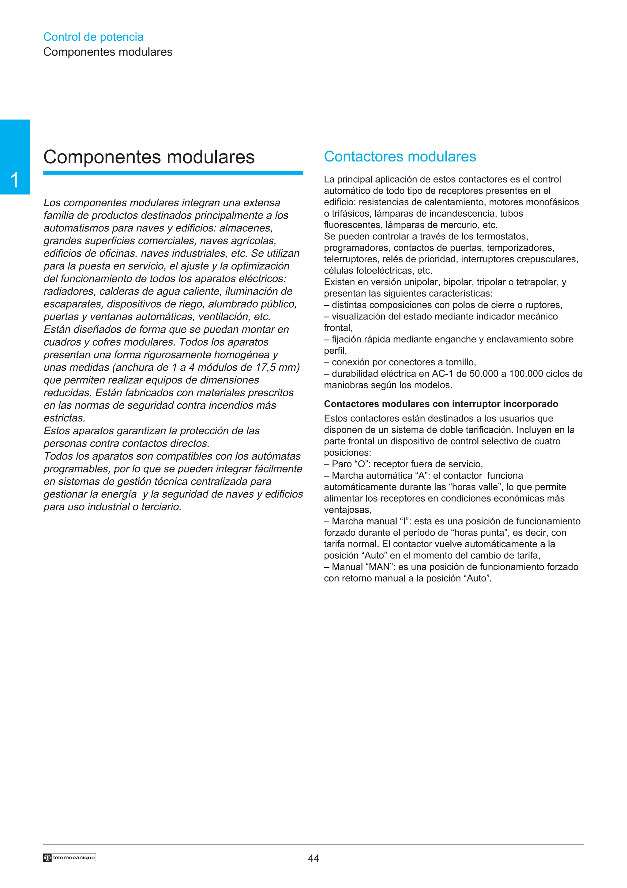 Control de potencia
44
†
1
Contactores modulares
La principal aplicación de estos contactores es el control
automático de todo tipo de receptores presentes en el
edificio: resistencias de calentamiento, motores monofásicos
o trifásicos, lámparas de incandescencia, tubos
fluorescentes, lámparas de mercurio, etc.
Se pueden controlar a través de los termostatos,
programadores, contactos de puertas, temporizadores,
telerruptores, relés de prioridad, interruptores crepusculares,
células fotoeléctricas, etc.
Existen en versión unipolar, bipolar, tripolar o tetrapolar, y
presentan las siguientes características:
– distintas composiciones con polos de cierre o ruptores,
– visualización del estado mediante indicador mecánico
frontal,
– fijación rápida mediante enganche y enclavamiento sobre
perfil,
– conexión por conectores a tornillo,
– durabilidad eléctrica en AC-1 de 50.000 a 100.000 ciclos de
maniobras según los modelos.
Contactores modulares con interruptor incorporado
Estos contactores están destinados a los usuarios que
disponen de un sistema de doble tarificación. Incluyen en la
parte frontal un dispositivo de control selectivo de cuatro
posiciones:
– Paro “O”: receptor fuera de servicio,
– Marcha automática “A”: el contactor funciona
automáticamente durante las “horas valle”, lo que permite
alimentar los receptores en condiciones económicas más
ventajosas,
– Marcha manual “I”: esta es una posición de funcionamiento
forzado durante el período de “horas punta”, es decir, con
tarifa normal. El contactor vuelve automáticamente a la
posición “Auto” en el momento del cambio de tarifa,
– Manual “MAN”: es una posición de funcionamiento forzado
con retorno manual a la posición “Auto”.
Componentes modulares
Componentes modulares
Los componentes modulares integran una extensa
familia de productos destinados principalmente a los
automatismos para naves y edificios: almacenes,
grandes superficies comerciales, naves agrícolas,
edificios de oficinas, naves industriales, etc. Se utilizan
para la puesta en servicio, el ajuste y la optimización
del funcionamiento de todos los aparatos eléctricos:
radiadores, calderas de agua caliente, iluminación de
escaparates, dispositivos de riego, alumbrado público,
puertas y ventanas automáticas, ventilación, etc.
Están diseñados de forma que se puedan montar en
cuadros y cofres modulares. Todos los aparatos
presentan una forma rigurosamente homogénea y
unas medidas (anchura de 1 a 4 módulos de 17,5 mm)
que permiten realizar equipos de dimensiones
reducidas. Están fabricados con materiales prescritos
en las normas de seguridad contra incendios más
estrictas.
Estos aparatos garantizan la protección de las
personas contra contactos directos.
Todos los aparatos son compatibles con los autómatas
programables, por lo que se pueden integrar fácilmente
en sistemas de gestión técnica centralizada para
gestionar la energía y la seguridad de naves y edificios
para uso industrial o terciario.
 