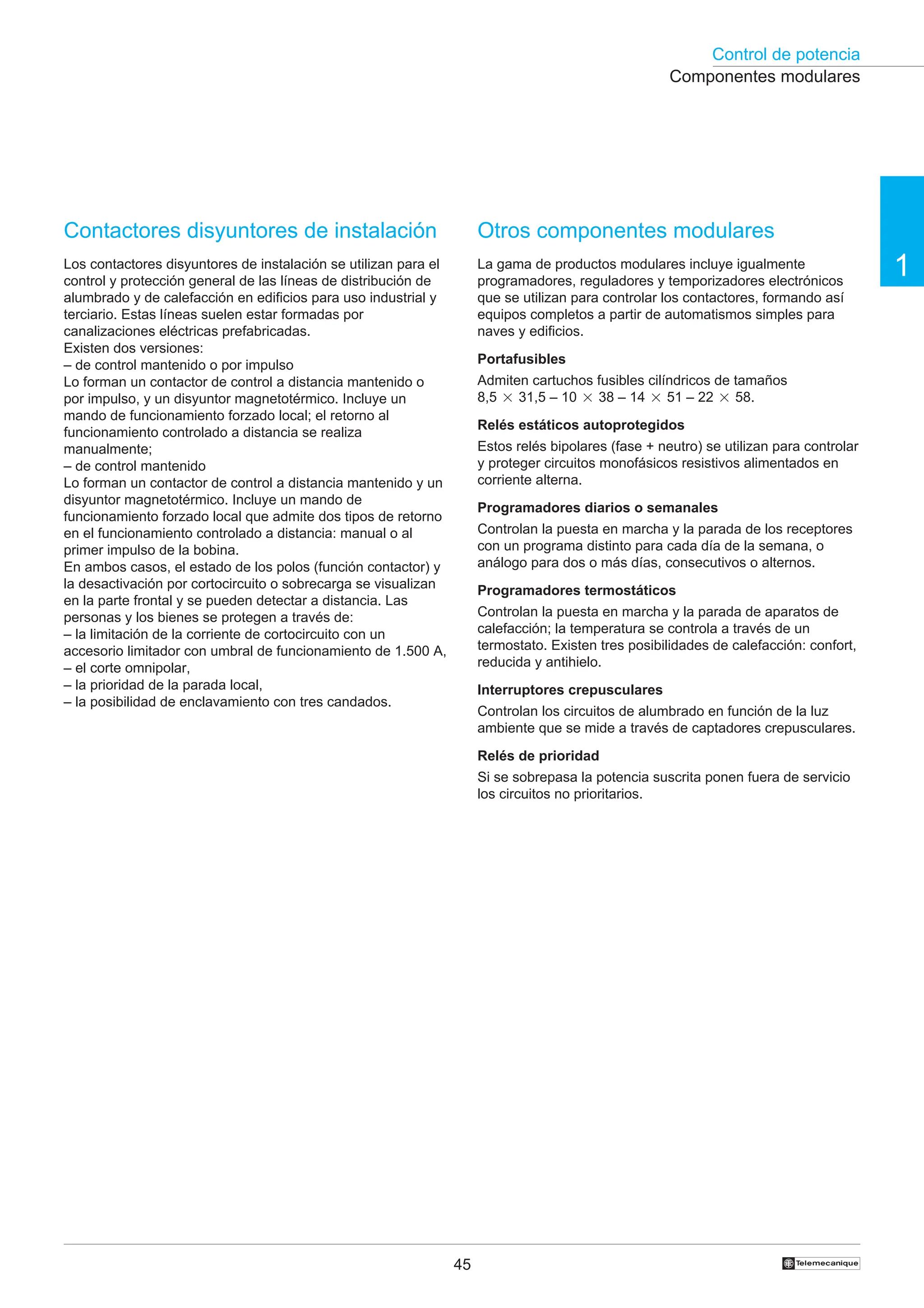 Control de potencia
1
45 †
Contactores disyuntores de instalación
Los contactores disyuntores de instalación se utilizan para el
control y protección general de las líneas de distribución de
alumbrado y de calefacción en edificios para uso industrial y
terciario. Estas líneas suelen estar formadas por
canalizaciones eléctricas prefabricadas.
Existen dos versiones:
– de control mantenido o por impulso
Lo forman un contactor de control a distancia mantenido o
por impulso, y un disyuntor magnetotérmico. Incluye un
mando de funcionamiento forzado local; el retorno al
funcionamiento controlado a distancia se realiza
manualmente;
– de control mantenido
Lo forman un contactor de control a distancia mantenido y un
disyuntor magnetotérmico. Incluye un mando de
funcionamiento forzado local que admite dos tipos de retorno
en el funcionamiento controlado a distancia: manual o al
primer impulso de la bobina.
En ambos casos, el estado de los polos (función contactor) y
la desactivación por cortocircuito o sobrecarga se visualizan
en la parte frontal y se pueden detectar a distancia. Las
personas y los bienes se protegen a través de:
– la limitación de la corriente de cortocircuito con un
accesorio limitador con umbral de funcionamiento de 1.500 A,
– el corte omnipolar,
– la prioridad de la parada local,
– la posibilidad de enclavamiento con tres candados.
Otros componentes modulares
La gama de productos modulares incluye igualmente
programadores, reguladores y temporizadores electrónicos
que se utilizan para controlar los contactores, formando así
equipos completos a partir de automatismos simples para
naves y edificios.
Portafusibles
Admiten cartuchos fusibles cilíndricos de tamaños
8,5 2 31,5 – 10 2 38 – 14 2 51 – 22 2 58.
Relés estáticos autoprotegidos
Estos relés bipolares (fase + neutro) se utilizan para controlar
y proteger circuitos monofásicos resistivos alimentados en
corriente alterna.
Programadores diarios o semanales
Controlan la puesta en marcha y la parada de los receptores
con un programa distinto para cada día de la semana, o
análogo para dos o más días, consecutivos o alternos.
Programadores termostáticos
Controlan la puesta en marcha y la parada de aparatos de
calefacción; la temperatura se controla a través de un
termostato. Existen tres posibilidades de calefacción: confort,
reducida y antihielo.
Interruptores crepusculares
Controlan los circuitos de alumbrado en función de la luz
ambiente que se mide a través de captadores crepusculares.
Relés de prioridad
Si se sobrepasa la potencia suscrita ponen fuera de servicio
los circuitos no prioritarios.
Componentes modulares
 