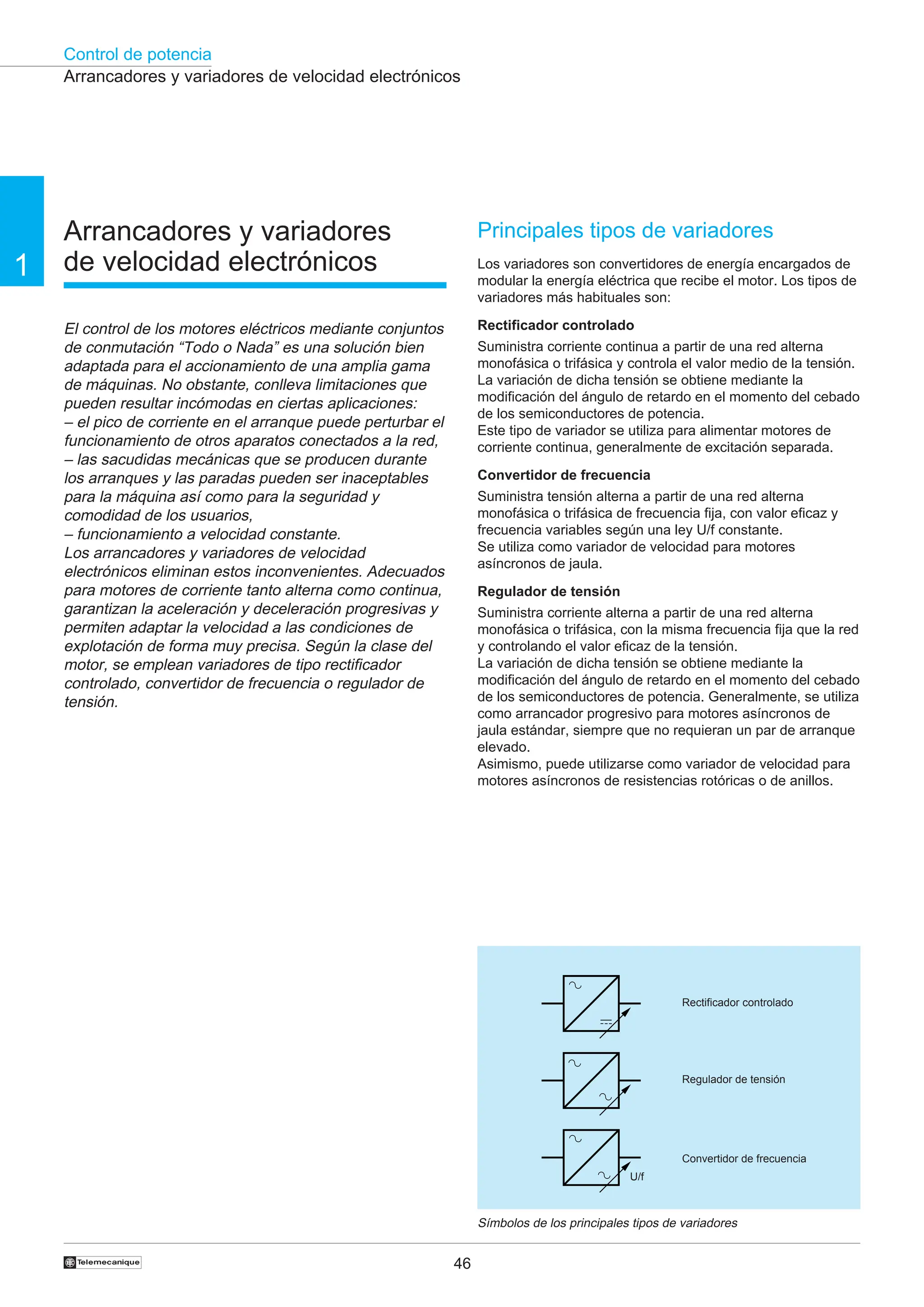 Control de potencia
46
†
1
Arrancadores y variadores
de velocidad electrónicos
El control de los motores eléctricos mediante conjuntos
de conmutación “Todo o Nada” es una solución bien
adaptada para el accionamiento de una amplia gama
de máquinas. No obstante, conlleva limitaciones que
pueden resultar incómodas en ciertas aplicaciones:
– el pico de corriente en el arranque puede perturbar el
funcionamiento de otros aparatos conectados a la red,
– las sacudidas mecánicas que se producen durante
los arranques y las paradas pueden ser inaceptables
para la máquina así como para la seguridad y
comodidad de los usuarios,
– funcionamiento a velocidad constante.
Los arrancadores y variadores de velocidad
electrónicos eliminan estos inconvenientes. Adecuados
para motores de corriente tanto alterna como continua,
garantizan la aceleración y deceleración progresivas y
permiten adaptar la velocidad a las condiciones de
explotación de forma muy precisa. Según la clase del
motor, se emplean variadores de tipo rectificador
controlado, convertidor de frecuencia o regulador de
tensión.
Principales tipos de variadores
Los variadores son convertidores de energía encargados de
modular la energía eléctrica que recibe el motor. Los tipos de
variadores más habituales son:
Rectificador controlado
Suministra corriente continua a partir de una red alterna
monofásica o trifásica y controla el valor medio de la tensión.
La variación de dicha tensión se obtiene mediante la
modificación del ángulo de retardo en el momento del cebado
de los semiconductores de potencia.
Este tipo de variador se utiliza para alimentar motores de
corriente continua, generalmente de excitación separada.
Convertidor de frecuencia
Suministra tensión alterna a partir de una red alterna
monofásica o trifásica de frecuencia fija, con valor eficaz y
frecuencia variables según una ley U/f constante.
Se utiliza como variador de velocidad para motores
asíncronos de jaula.
Regulador de tensión
Suministra corriente alterna a partir de una red alterna
monofásica o trifásica, con la misma frecuencia fija que la red
y controlando el valor eficaz de la tensión.
La variación de dicha tensión se obtiene mediante la
modificación del ángulo de retardo en el momento del cebado
de los semiconductores de potencia. Generalmente, se utiliza
como arrancador progresivo para motores asíncronos de
jaula estándar, siempre que no requieran un par de arranque
elevado.
Asimismo, puede utilizarse como variador de velocidad para
motores asíncronos de resistencias rotóricas o de anillos.
Arrancadores y variadores de velocidad electrónicos
Símbolos de los principales tipos de variadores
Rectificador controlado
Regulador de tensión
Convertidor de frecuencia
U/f
 