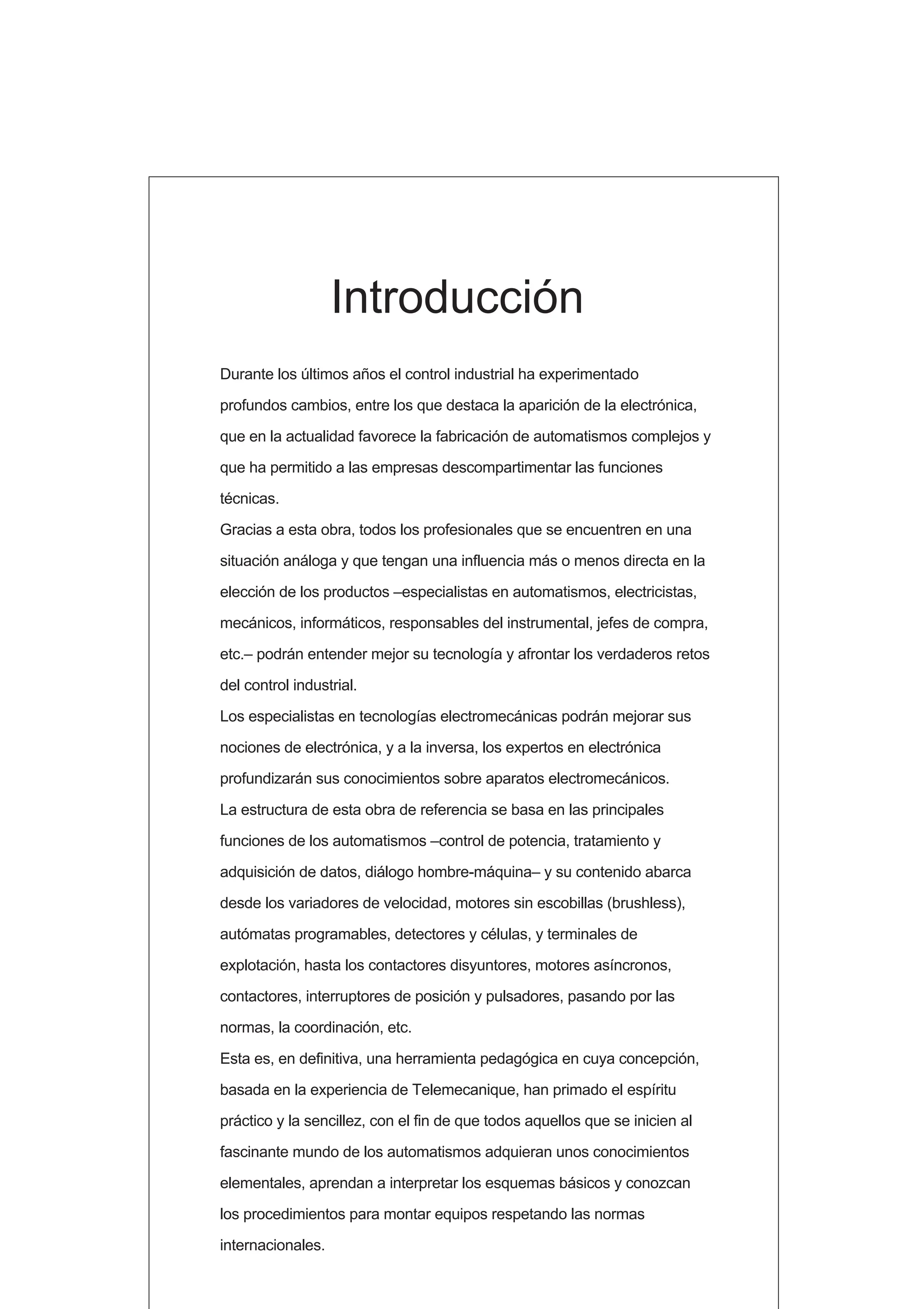 Durante los últimos años el control industrial ha experimentado
profundos cambios, entre los que destaca la aparición de la electrónica,
que en la actualidad favorece la fabricación de automatismos complejos y
que ha permitido a las empresas descompartimentar las funciones
técnicas.
Gracias a esta obra, todos los profesionales que se encuentren en una
situación análoga y que tengan una influencia más o menos directa en la
elección de los productos –especialistas en automatismos, electricistas,
mecánicos, informáticos, responsables del instrumental, jefes de compra,
etc.– podrán entender mejor su tecnología y afrontar los verdaderos retos
del control industrial.
Los especialistas en tecnologías electromecánicas podrán mejorar sus
nociones de electrónica, y a la inversa, los expertos en electrónica
profundizarán sus conocimientos sobre aparatos electromecánicos.
La estructura de esta obra de referencia se basa en las principales
funciones de los automatismos –control de potencia, tratamiento y
adquisición de datos, diálogo hombre-máquina– y su contenido abarca
desde los variadores de velocidad, motores sin escobillas (brushless),
autómatas programables, detectores y células, y terminales de
explotación, hasta los contactores disyuntores, motores asíncronos,
contactores, interruptores de posición y pulsadores, pasando por las
normas, la coordinación, etc.
Esta es, en definitiva, una herramienta pedagógica en cuya concepción,
basada en la experiencia de Telemecanique, han primado el espíritu
práctico y la sencillez, con el fin de que todos aquellos que se inicien al
fascinante mundo de los automatismos adquieran unos conocimientos
elementales, aprendan a interpretar los esquemas básicos y conozcan
los procedimientos para montar equipos respetando las normas
internacionales.
Introducción
 