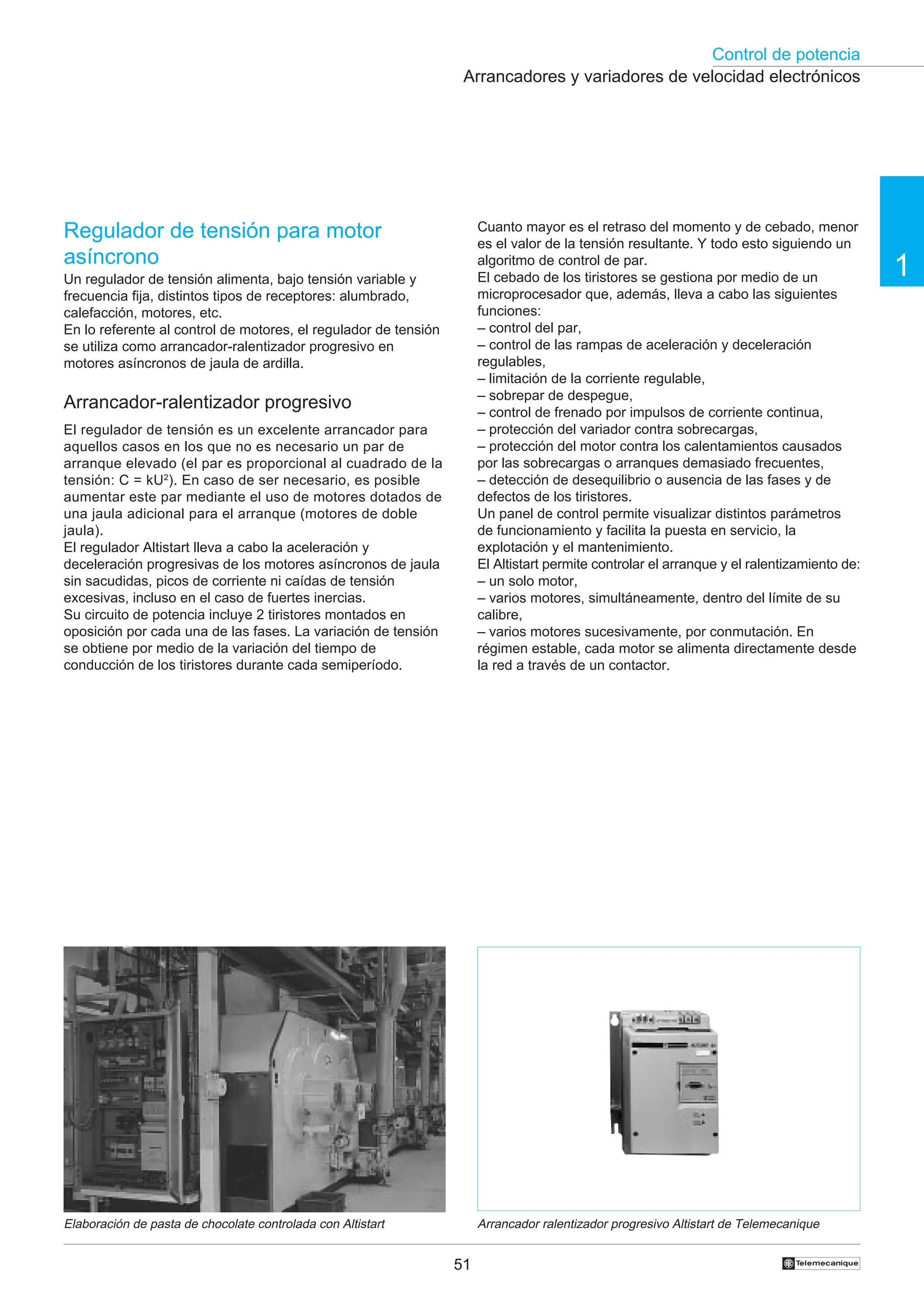 Control de potencia
1
51 †
Cuanto mayor es el retraso del momento y de cebado, menor
es el valor de la tensión resultante. Y todo esto siguiendo un
algoritmo de control de par.
El cebado de los tiristores se gestiona por medio de un
microprocesador que, además, lleva a cabo las siguientes
funciones:
– control del par,
– control de las rampas de aceleración y deceleración
regulables,
– limitación de la corriente regulable,
– sobrepar de despegue,
– control de frenado por impulsos de corriente continua,
– protección del variador contra sobrecargas,
– protección del motor contra los calentamientos causados
por las sobrecargas o arranques demasiado frecuentes,
– detección de desequilibrio o ausencia de las fases y de
defectos de los tiristores.
Un panel de control permite visualizar distintos parámetros
de funcionamiento y facilita la puesta en servicio, la
explotación y el mantenimiento.
El Altistart permite controlar el arranque y el ralentizamiento de:
– un solo motor,
– varios motores, simultáneamente, dentro del límite de su
calibre,
– varios motores sucesivamente, por conmutación. En
régimen estable, cada motor se alimenta directamente desde
la red a través de un contactor.
Arrancadores y variadores de velocidad electrónicos
Regulador de tensión para motor
asíncrono
Un regulador de tensión alimenta, bajo tensión variable y
frecuencia fija, distintos tipos de receptores: alumbrado,
calefacción, motores, etc.
En lo referente al control de motores, el regulador de tensión
se utiliza como arrancador-ralentizador progresivo en
motores asíncronos de jaula de ardilla.
Arrancador-ralentizador progresivo
El regulador de tensión es un excelente arrancador para
aquellos casos en los que no es necesario un par de
arranque elevado (el par es proporcional al cuadrado de la
tensión: C = kU2
). En caso de ser necesario, es posible
aumentar este par mediante el uso de motores dotados de
una jaula adicional para el arranque (motores de doble
jaula).
El regulador Altistart lleva a cabo la aceleración y
deceleración progresivas de los motores asíncronos de jaula
sin sacudidas, picos de corriente ni caídas de tensión
excesivas, incluso en el caso de fuertes inercias.
Su circuito de potencia incluye 2 tiristores montados en
oposición por cada una de las fases. La variación de tensión
se obtiene por medio de la variación del tiempo de
conducción de los tiristores durante cada semiperíodo.
Elaboración de pasta de chocolate controlada con Altistart Arrancador ralentizador progresivo Altistart de Telemecanique
 