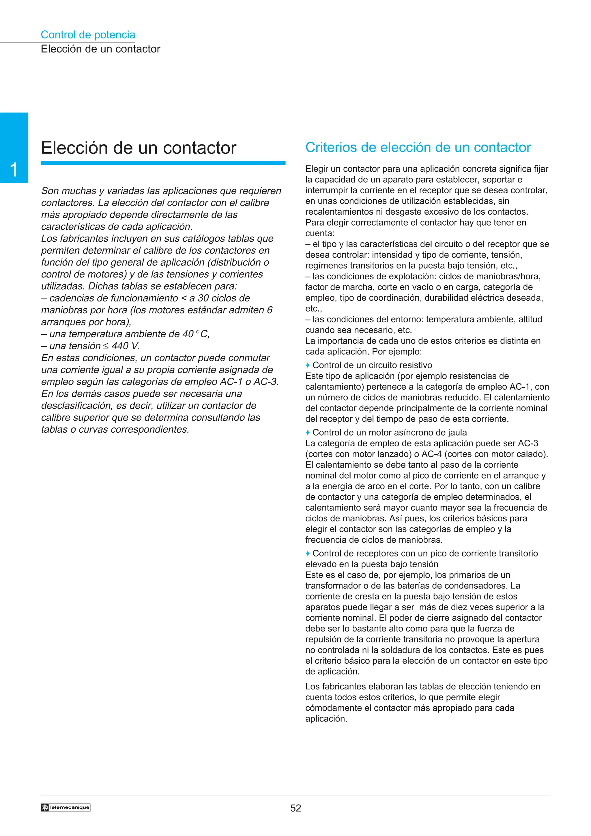 Control de potencia
52
†
1
Elección de un contactor
Elección de un contactor
Son muchas y variadas las aplicaciones que requieren
contactores. La elección del contactor con el calibre
más apropiado depende directamente de las
características de cada aplicación.
Los fabricantes incluyen en sus catálogos tablas que
permiten determinar el calibre de los contactores en
función del tipo general de aplicación (distribución o
control de motores) y de las tensiones y corrientes
utilizadas. Dichas tablas se establecen para:
– cadencias de funcionamiento < a 30 ciclos de
maniobras por hora (los motores estándar admiten 6
arranques por hora),
– una temperatura ambiente de 40 °C,
– una tensión ≤ 440 V.
En estas condiciones, un contactor puede conmutar
una corriente igual a su propia corriente asignada de
empleo según las categorías de empleo AC-1 o AC-3.
En los demás casos puede ser necesaria una
desclasificación, es decir, utilizar un contactor de
calibre superior que se determina consultando las
tablas o curvas correspondientes.
Criterios de elección de un contactor
Elegir un contactor para una aplicación concreta significa fijar
la capacidad de un aparato para establecer, soportar e
interrumpir la corriente en el receptor que se desea controlar,
en unas condiciones de utilización establecidas, sin
recalentamientos ni desgaste excesivo de los contactos.
Para elegir correctamente el contactor hay que tener en
cuenta:
– el tipo y las características del circuito o del receptor que se
desea controlar: intensidad y tipo de corriente, tensión,
regímenes transitorios en la puesta bajo tensión, etc.,
– las condiciones de explotación: ciclos de maniobras/hora,
factor de marcha, corte en vacío o en carga, categoría de
empleo, tipo de coordinación, durabilidad eléctrica deseada,
etc.,
– las condiciones del entorno: temperatura ambiente, altitud
cuando sea necesario, etc.
La importancia de cada uno de estos criterios es distinta en
cada aplicación. Por ejemplo:
♦ Control de un circuito resistivo
Este tipo de aplicación (por ejemplo resistencias de
calentamiento) pertenece a la categoría de empleo AC-1, con
un número de ciclos de maniobras reducido. El calentamiento
del contactor depende principalmente de la corriente nominal
del receptor y del tiempo de paso de esta corriente.
♦ Control de un motor asíncrono de jaula
La categoría de empleo de esta aplicación puede ser AC-3
(cortes con motor lanzado) o AC-4 (cortes con motor calado).
El calentamiento se debe tanto al paso de la corriente
nominal del motor como al pico de corriente en el arranque y
a la energía de arco en el corte. Por lo tanto, con un calibre
de contactor y una categoría de empleo determinados, el
calentamiento será mayor cuanto mayor sea la frecuencia de
ciclos de maniobras. Así pues, los criterios básicos para
elegir el contactor son las categorías de empleo y la
frecuencia de ciclos de maniobras.
♦ Control de receptores con un pico de corriente transitorio
elevado en la puesta bajo tensión
Este es el caso de, por ejemplo, los primarios de un
transformador o de las baterías de condensadores. La
corriente de cresta en la puesta bajo tensión de estos
aparatos puede llegar a ser más de diez veces superior a la
corriente nominal. El poder de cierre asignado del contactor
debe ser lo bastante alto como para que la fuerza de
repulsión de la corriente transitoria no provoque la apertura
no controlada ni la soldadura de los contactos. Este es pues
el criterio básico para la elección de un contactor en este tipo
de aplicación.
Los fabricantes elaboran las tablas de elección teniendo en
cuenta todos estos criterios, lo que permite elegir
cómodamente el contactor más apropiado para cada
aplicación.
 