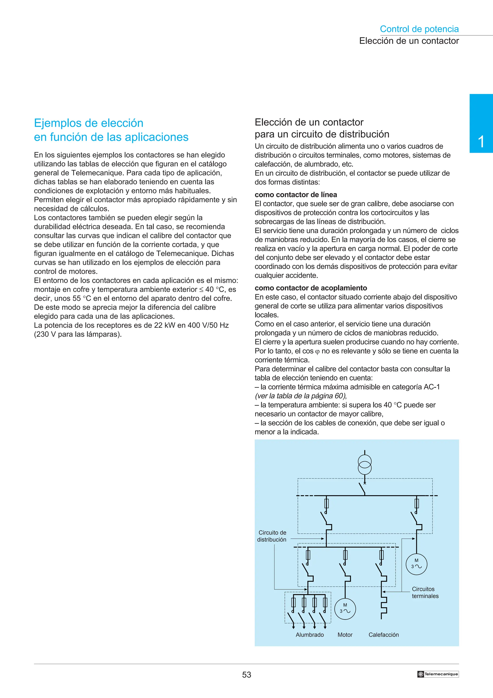 Control de potencia
1
53 †
Elección de un contactor
Elección de un contactor
para un circuito de distribución
Un circuito de distribución alimenta uno o varios cuadros de
distribución o circuitos terminales, como motores, sistemas de
calefacción, de alumbrado, etc.
En un circuito de distribución, el contactor se puede utilizar de
dos formas distintas:
como contactor de línea
El contactor, que suele ser de gran calibre, debe asociarse con
dispositivos de protección contra los cortocircuitos y las
sobrecargas de las líneas de distribución.
El servicio tiene una duración prolongada y un número de ciclos
de maniobras reducido. En la mayoría de los casos, el cierre se
realiza en vacío y la apertura en carga normal. El poder de corte
del conjunto debe ser elevado y el contactor debe estar
coordinado con los demás dispositivos de protección para evitar
cualquier accidente.
como contactor de acoplamiento
En este caso, el contactor situado corriente abajo del dispositivo
general de corte se utiliza para alimentar varios dispositivos
locales.
Como en el caso anterior, el servicio tiene una duración
prolongada y un número de ciclos de maniobras reducido.
El cierre y la apertura suelen producirse cuando no hay corriente.
Por lo tanto, el cos ϕ no es relevante y sólo se tiene en cuenta la
corriente térmica.
Para determinar el calibre del contactor basta con consultar la
tabla de elección teniendo en cuenta:
– la corriente térmica máxima admisible en categoría AC-1
(ver la tabla de la página 60),
– la temperatura ambiente: si supera los 40 °C puede ser
necesario un contactor de mayor calibre,
– la sección de los cables de conexión, que debe ser igual o
menor a la indicada.
Circuito de
distribución
Circuitos
terminales
Alumbrado Motor Calefacción
Ejemplos de elección
en función de las aplicaciones
En los siguientes ejemplos los contactores se han elegido
utilizando las tablas de elección que figuran en el catálogo
general de Telemecanique. Para cada tipo de aplicación,
dichas tablas se han elaborado teniendo en cuenta las
condiciones de explotación y entorno más habituales.
Permiten elegir el contactor más apropiado rápidamente y sin
necesidad de cálculos.
Los contactores también se pueden elegir según la
durabilidad eléctrica deseada. En tal caso, se recomienda
consultar las curvas que indican el calibre del contactor que
se debe utilizar en función de la corriente cortada, y que
figuran igualmente en el catálogo de Telemecanique. Dichas
curvas se han utilizado en los ejemplos de elección para
control de motores.
El entorno de los contactores en cada aplicación es el mismo:
montaje en cofre y temperatura ambiente exterior ≤ 40 °C, es
decir, unos 55 °C en el entorno del aparato dentro del cofre.
De este modo se aprecia mejor la diferencia del calibre
elegido para cada una de las aplicaciones.
La potencia de los receptores es de 22 kW en 400 V/50 Hz
(230 V para las lámparas).
3
M
3
M
 