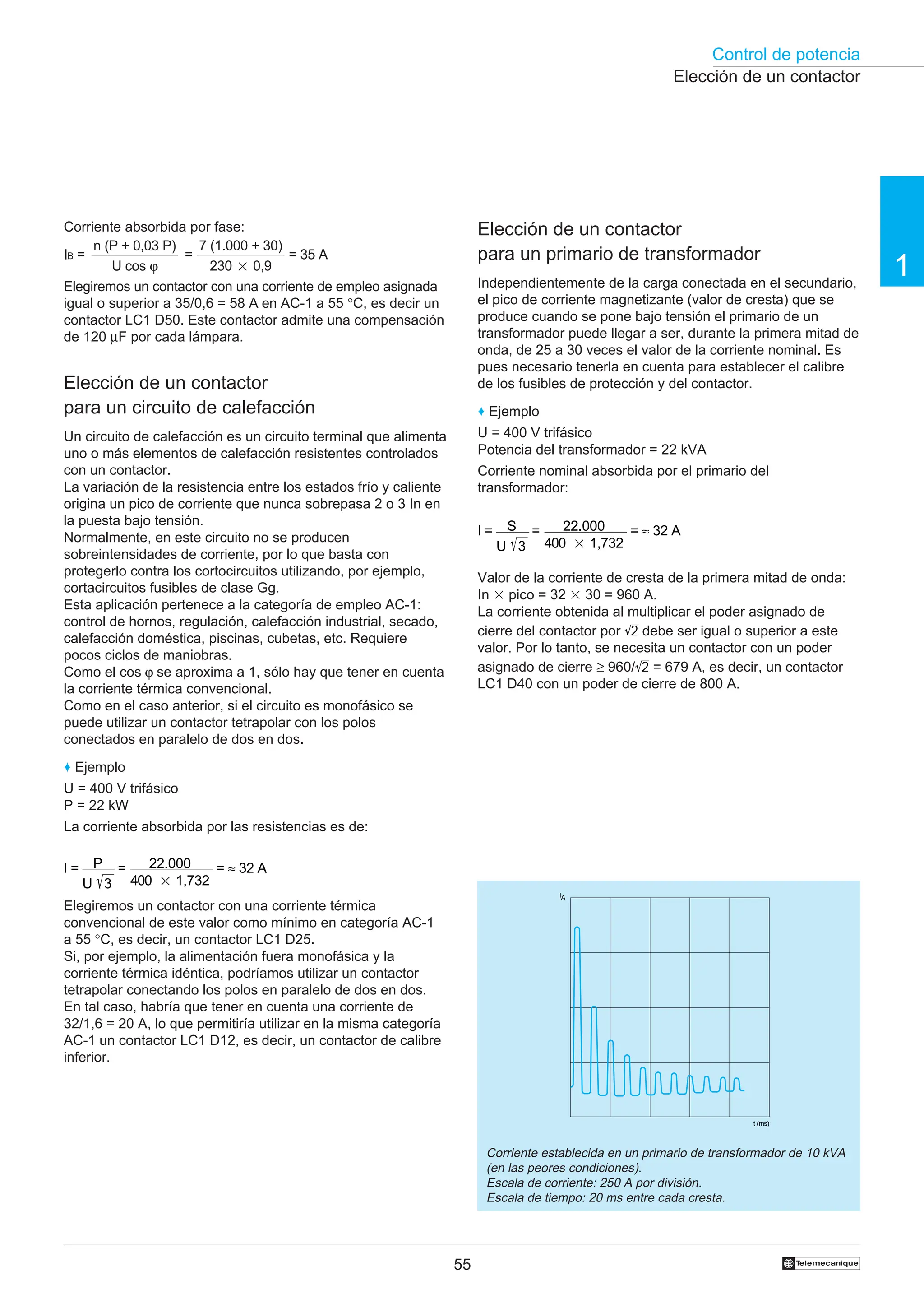 Control de potencia
1
55 †
Elección de un contactor
para un circuito de calefacción
Un circuito de calefacción es un circuito terminal que alimenta
uno o más elementos de calefacción resistentes controlados
con un contactor.
La variación de la resistencia entre los estados frío y caliente
origina un pico de corriente que nunca sobrepasa 2 o 3 In en
la puesta bajo tensión.
Normalmente, en este circuito no se producen
sobreintensidades de corriente, por lo que basta con
protegerlo contra los cortocircuitos utilizando, por ejemplo,
cortacircuitos fusibles de clase Gg.
Esta aplicación pertenece a la categoría de empleo AC-1:
control de hornos, regulación, calefacción industrial, secado,
calefacción doméstica, piscinas, cubetas, etc. Requiere
pocos ciclos de maniobras.
Como el cos ϕ se aproxima a 1, sólo hay que tener en cuenta
la corriente térmica convencional.
Como en el caso anterior, si el circuito es monofásico se
puede utilizar un contactor tetrapolar con los polos
conectados en paralelo de dos en dos.
♦ Ejemplo
U = 400 V trifásico
P = 22 kW
La corriente absorbida por las resistencias es de:
I = P
U 3
= 22.000
400 2 1,732
= ≈ 32 A
Elegiremos un contactor con una corriente térmica
convencional de este valor como mínimo en categoría AC-1
a 55 °C, es decir, un contactor LC1 D25.
Si, por ejemplo, la alimentación fuera monofásica y la
corriente térmica idéntica, podríamos utilizar un contactor
tetrapolar conectando los polos en paralelo de dos en dos.
En tal caso, habría que tener en cuenta una corriente de
32/1,6 = 20 A, lo que permitiría utilizar en la misma categoría
AC-1 un contactor LC1 D12, es decir, un contactor de calibre
inferior.
Corriente absorbida por fase:
Elegiremos un contactor con una corriente de empleo asignada
igual o superior a 35/0,6 = 58 A en AC-1 a 55 °C, es decir un
contactor LC1 D50. Este contactor admite una compensación
de 120 µF por cada lámpara.
Elección de un contactor
para un primario de transformador
Independientemente de la carga conectada en el secundario,
el pico de corriente magnetizante (valor de cresta) que se
produce cuando se pone bajo tensión el primario de un
transformador puede llegar a ser, durante la primera mitad de
onda, de 25 a 30 veces el valor de la corriente nominal. Es
pues necesario tenerla en cuenta para establecer el calibre
de los fusibles de protección y del contactor.
♦ Ejemplo
U = 400 V trifásico
Potencia del transformador = 22 kVA
Corriente nominal absorbida por el primario del
transformador:
I = S
U 3
= 22.000
400 2 1,732
= ≈ 32 A
Valor de la corriente de cresta de la primera mitad de onda:
In 3 pico = 32 3 30 = 960 A.
La corriente obtenida al multiplicar el poder asignado de
cierre del contactor por 2 debe ser igual o superior a este
valor. Por lo tanto, se necesita un contactor con un poder
asignado de cierre ≥ 960/ 2 = 679 A, es decir, un contactor
LC1 D40 con un poder de cierre de 800 A.
Elección de un contactor
Corriente establecida en un primario de transformador de 10 kVA
(en las peores condiciones).
Escala de corriente: 250 A por división.
Escala de tiempo: 20 ms entre cada cresta.
IA
t (ms)
IB =
n (P + 0,03 P)
U cos ϕ
=
7 (1.000 + 30)
230 2 0,9
= 35 A
 