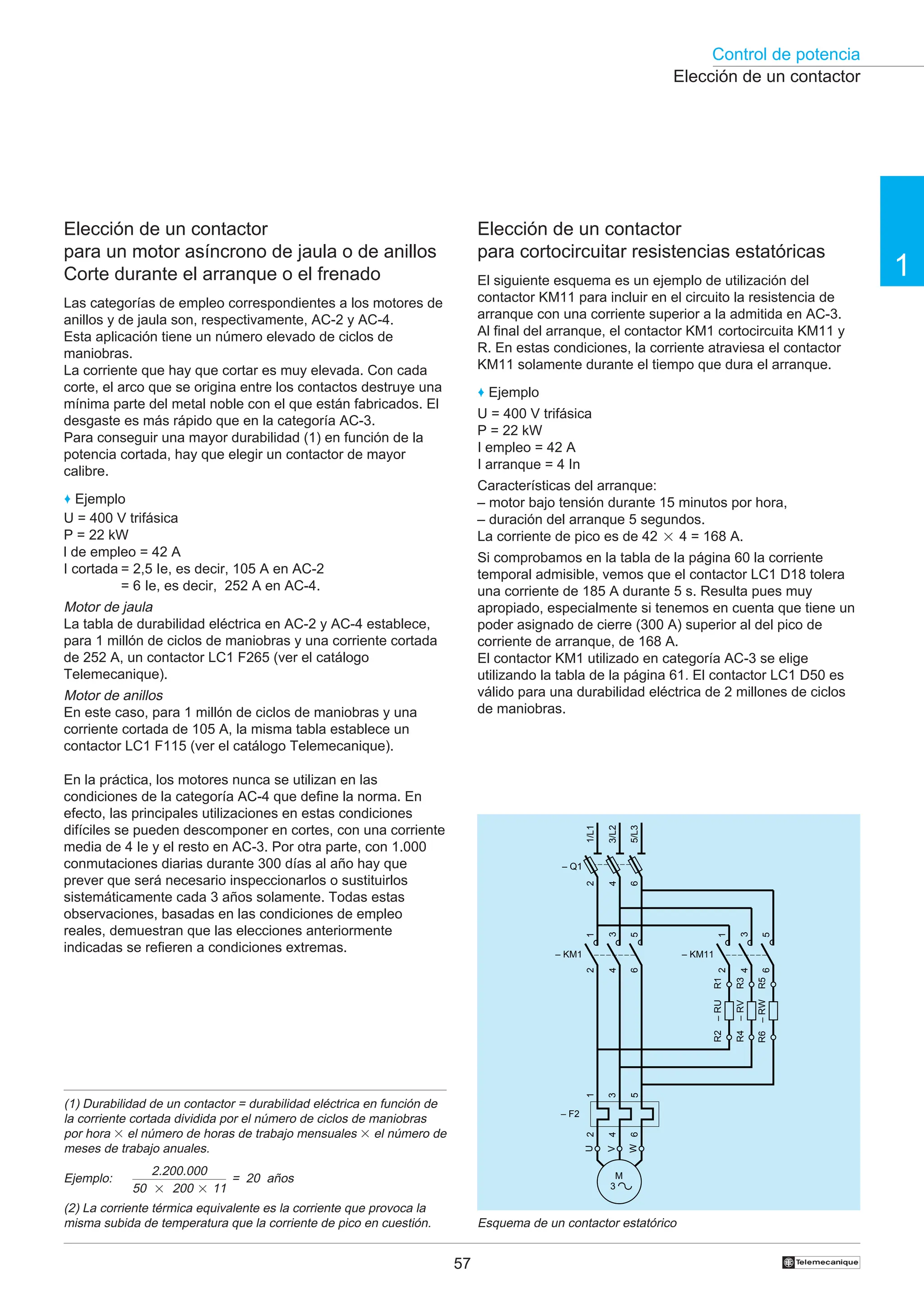 Control de potencia
1
57 †
(1) Durabilidad de un contactor = durabilidad eléctrica en función de
la corriente cortada dividida por el número de ciclos de maniobras
por hora 3 el número de horas de trabajo mensuales 3 el número de
meses de trabajo anuales.
Ejemplo:
(2) La corriente térmica equivalente es la corriente que provoca la
misma subida de temperatura que la corriente de pico en cuestión.
Elección de un contactor
Elección de un contactor
para cortocircuitar resistencias estatóricas
El siguiente esquema es un ejemplo de utilización del
contactor KM11 para incluir en el circuito la resistencia de
arranque con una corriente superior a la admitida en AC-3.
Al final del arranque, el contactor KM1 cortocircuita KM11 y
R. En estas condiciones, la corriente atraviesa el contactor
KM11 solamente durante el tiempo que dura el arranque.
♦ Ejemplo
U = 400 V trifásica
P = 22 kW
I empleo = 42 A
I arranque = 4 In
Características del arranque:
– motor bajo tensión durante 15 minutos por hora,
– duración del arranque 5 segundos.
La corriente de pico es de 42 2 4 = 168 A.
Si comprobamos en la tabla de la página 60 la corriente
temporal admisible, vemos que el contactor LC1 D18 tolera
una corriente de 185 A durante 5 s. Resulta pues muy
apropiado, especialmente si tenemos en cuenta que tiene un
poder asignado de cierre (300 A) superior al del pico de
corriente de arranque, de 168 A.
El contactor KM1 utilizado en categoría AC-3 se elige
utilizando la tabla de la página 61. El contactor LC1 D50 es
válido para una durabilidad eléctrica de 2 millones de ciclos
de maniobras.
Esquema de un contactor estatórico
Elección de un contactor
para un motor asíncrono de jaula o de anillos
Corte durante el arranque o el frenado
Las categorías de empleo correspondientes a los motores de
anillos y de jaula son, respectivamente, AC-2 y AC-4.
Esta aplicación tiene un número elevado de ciclos de
maniobras.
La corriente que hay que cortar es muy elevada. Con cada
corte, el arco que se origina entre los contactos destruye una
mínima parte del metal noble con el que están fabricados. El
desgaste es más rápido que en la categoría AC-3.
Para conseguir una mayor durabilidad (1) en función de la
potencia cortada, hay que elegir un contactor de mayor
calibre.
♦ Ejemplo
U = 400 V trifásica
P = 22 kW
l de empleo = 42 A
I cortada = 2,5 Ie, es decir, 105 A en AC-2
= 6 Ie, es decir, 252 A en AC-4.
Motor de jaula
La tabla de durabilidad eléctrica en AC-2 y AC-4 establece,
para 1 millón de ciclos de maniobras y una corriente cortada
de 252 A, un contactor LC1 F265 (ver el catálogo
Telemecanique).
Motor de anillos
En este caso, para 1 millón de ciclos de maniobras y una
corriente cortada de 105 A, la misma tabla establece un
contactor LC1 F115 (ver el catálogo Telemecanique).
En la práctica, los motores nunca se utilizan en las
condiciones de la categoría AC-4 que define la norma. En
efecto, las principales utilizaciones en estas condiciones
difíciles se pueden descomponer en cortes, con una corriente
media de 4 Ie y el resto en AC-3. Por otra parte, con 1.000
conmutaciones diarias durante 300 días al año hay que
prever que será necesario inspeccionarlos o sustituirlos
sistemáticamente cada 3 años solamente. Todas estas
observaciones, basadas en las condiciones de empleo
reales, demuestran que las elecciones anteriormente
indicadas se refieren a condiciones extremas.
2.200.000
50 2 200 2 11
= 20 años
1/L1
3/L2
5/L3
U
W
V
– Q1
2
4
6
1
3
5
M
3
2
4
6
– KM1
1
3
5
2
4
6
– F2
–
RW
R5
R6
–
RV
R3
R4
–
RU
R1
R2
1
3
5
2
4
6
– KM11
 