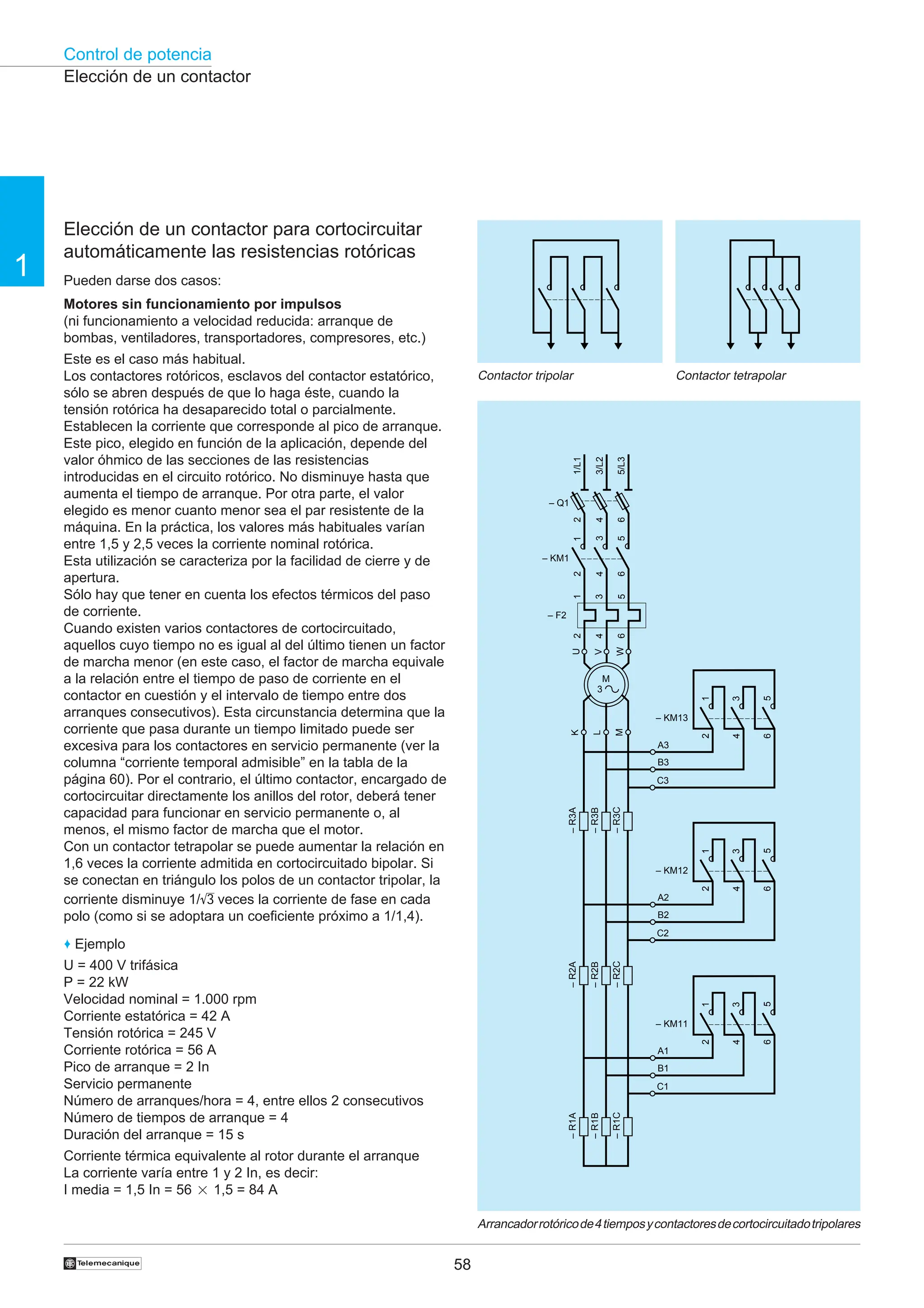 Control de potencia
58
†
1
Elección de un contactor
Elección de un contactor para cortocircuitar
automáticamente las resistencias rotóricas
Pueden darse dos casos:
Motores sin funcionamiento por impulsos
(ni funcionamiento a velocidad reducida: arranque de
bombas, ventiladores, transportadores, compresores, etc.)
Este es el caso más habitual.
Los contactores rotóricos, esclavos del contactor estatórico,
sólo se abren después de que lo haga éste, cuando la
tensión rotórica ha desaparecido total o parcialmente.
Establecen la corriente que corresponde al pico de arranque.
Este pico, elegido en función de la aplicación, depende del
valor óhmico de las secciones de las resistencias
introducidas en el circuito rotórico. No disminuye hasta que
aumenta el tiempo de arranque. Por otra parte, el valor
elegido es menor cuanto menor sea el par resistente de la
máquina. En la práctica, los valores más habituales varían
entre 1,5 y 2,5 veces la corriente nominal rotórica.
Esta utilización se caracteriza por la facilidad de cierre y de
apertura.
Sólo hay que tener en cuenta los efectos térmicos del paso
de corriente.
Cuando existen varios contactores de cortocircuitado,
aquellos cuyo tiempo no es igual al del último tienen un factor
de marcha menor (en este caso, el factor de marcha equivale
a la relación entre el tiempo de paso de corriente en el
contactor en cuestión y el intervalo de tiempo entre dos
arranques consecutivos). Esta circunstancia determina que la
corriente que pasa durante un tiempo limitado puede ser
excesiva para los contactores en servicio permanente (ver la
columna “corriente temporal admisible” en la tabla de la
página 60). Por el contrario, el último contactor, encargado de
cortocircuitar directamente los anillos del rotor, deberá tener
capacidad para funcionar en servicio permanente o, al
menos, el mismo factor de marcha que el motor.
Con un contactor tetrapolar se puede aumentar la relación en
1,6 veces la corriente admitida en cortocircuitado bipolar. Si
se conectan en triángulo los polos de un contactor tripolar, la
corriente disminuye 1/ 3 veces la corriente de fase en cada
polo (como si se adoptara un coeficiente próximo a 1/1,4).
♦ Ejemplo
U = 400 V trifásica
P = 22 kW
Velocidad nominal = 1.000 rpm
Corriente estatórica = 42 A
Tensión rotórica = 245 V
Corriente rotórica = 56 A
Pico de arranque = 2 In
Servicio permanente
Número de arranques/hora = 4, entre ellos 2 consecutivos
Número de tiempos de arranque = 4
Duración del arranque = 15 s
Corriente térmica equivalente al rotor durante el arranque
La corriente varía entre 1 y 2 In, es decir:
I media = 1,5 In = 56 2 1,5 = 84 A
Arrancadorrotóricode4tiemposycontactoresdecortocircuitadotripolares
Contactor tripolar Contactor tetrapolar
1/L1
3/L2
5/L3
U
W
V
– Q1
2
4
6
1
3
5
2
4
6
– KM1
1
3
5
2
4
6
– F2
K
M
L
M
3
–
R3A
–
R3B
–
R3C
–
R2A
–
R2B
–
R2C
2
4
6
1
5
– KM13
A3
B3
C3
3
2
4
6
1
5
– KM12
A2
B2
C2
3
2
4
6
1
5
– KM11
A1
B1
C1
3
–
R1A
–
R1B
–
R1C
 