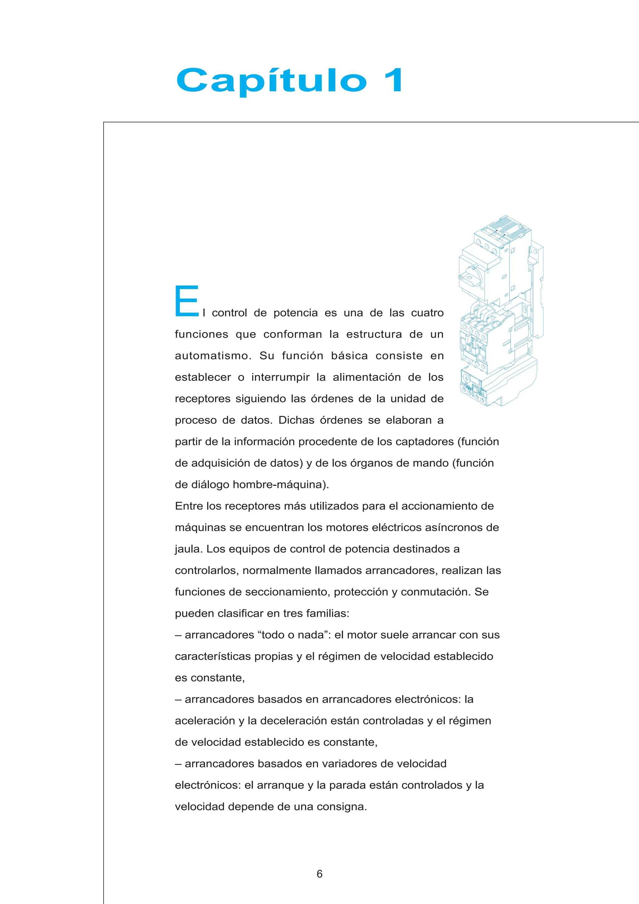 l control de potencia es una de las cuatro
funciones que conforman la estructura de un
automatismo. Su función básica consiste en
establecer o interrumpir la alimentación de los
receptores siguiendo las órdenes de la unidad de
proceso de datos. Dichas órdenes se elaboran a
partir de la información procedente de los captadores (función
de adquisición de datos) y de los órganos de mando (función
de diálogo hombre-máquina).
Entre los receptores más utilizados para el accionamiento de
máquinas se encuentran los motores eléctricos asíncronos de
jaula. Los equipos de control de potencia destinados a
controlarlos, normalmente llamados arrancadores, realizan las
funciones de seccionamiento, protección y conmutación. Se
pueden clasificar en tres familias:
– arrancadores “todo o nada”: el motor suele arrancar con sus
características propias y el régimen de velocidad establecido
es constante,
– arrancadores basados en arrancadores electrónicos: la
aceleración y la deceleración están controladas y el régimen
de velocidad establecido es constante,
– arrancadores basados en variadores de velocidad
electrónicos: el arranque y la parada están controlados y la
velocidad depende de una consigna.
E
Capítulo 1
6
 