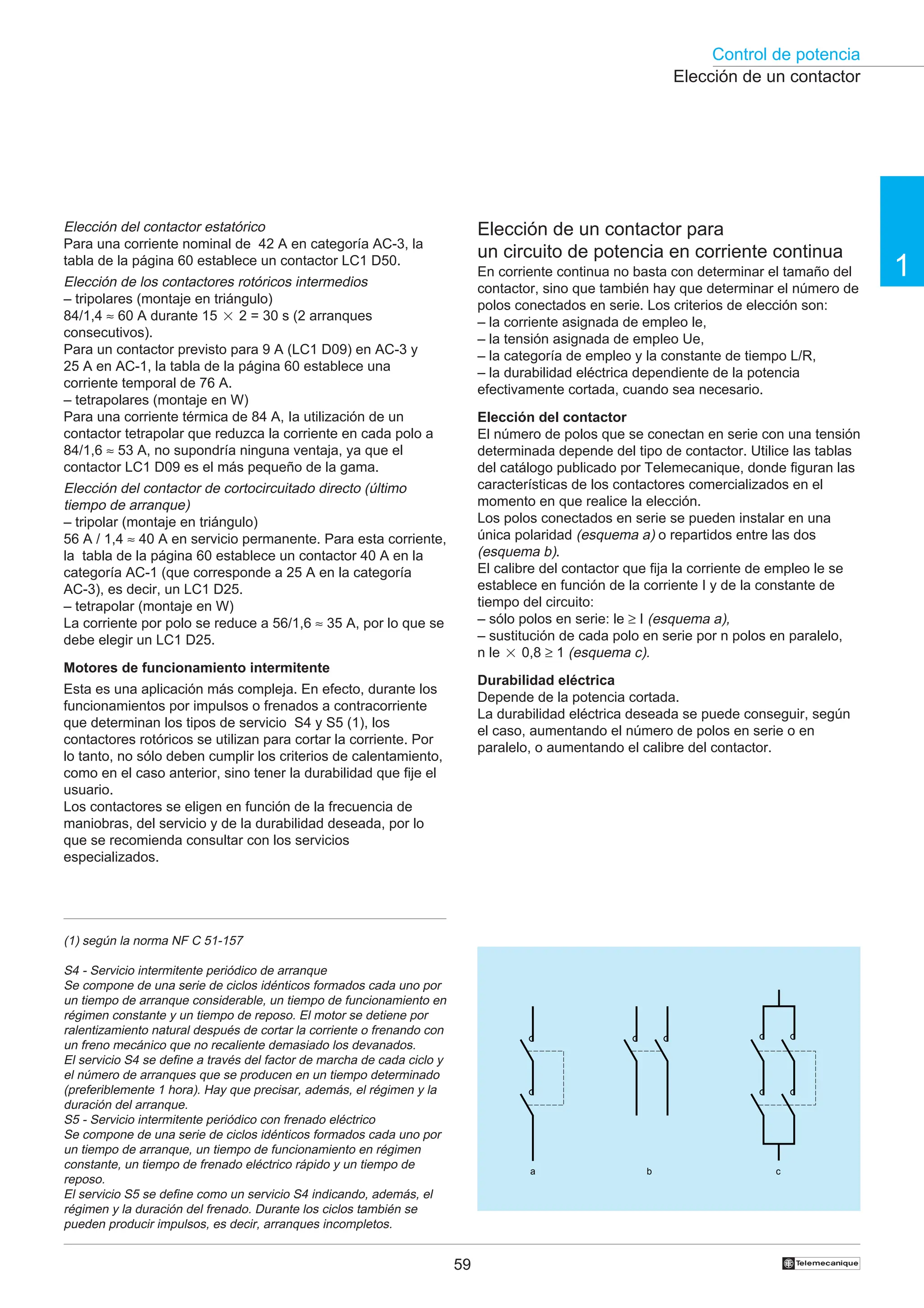 Control de potencia
1
59 †
Elección de un contactor
Elección de un contactor para
un circuito de potencia en corriente continua
En corriente continua no basta con determinar el tamaño del
contactor, sino que también hay que determinar el número de
polos conectados en serie. Los criterios de elección son:
– la corriente asignada de empleo le,
– la tensión asignada de empleo Ue,
– la categoría de empleo y la constante de tiempo L/R,
– la durabilidad eléctrica dependiente de la potencia
efectivamente cortada, cuando sea necesario.
Elección del contactor
El número de polos que se conectan en serie con una tensión
determinada depende del tipo de contactor. Utilice las tablas
del catálogo publicado por Telemecanique, donde figuran las
características de los contactores comercializados en el
momento en que realice la elección.
Los polos conectados en serie se pueden instalar en una
única polaridad (esquema a) o repartidos entre las dos
(esquema b).
El calibre del contactor que fija la corriente de empleo le se
establece en función de la corriente I y de la constante de
tiempo del circuito:
– sólo polos en serie: le ≥ I (esquema a),
– sustitución de cada polo en serie por n polos en paralelo,
n le 2 0,8 ≥ 1 (esquema c).
Durabilidad eléctrica
Depende de la potencia cortada.
La durabilidad eléctrica deseada se puede conseguir, según
el caso, aumentando el número de polos en serie o en
paralelo, o aumentando el calibre del contactor.
a b c
Elección del contactor estatórico
Para una corriente nominal de 42 A en categoría AC-3, la
tabla de la página 60 establece un contactor LC1 D50.
Elección de los contactores rotóricos intermedios
– tripolares (montaje en triángulo)
84/1,4 ≈ 60 A durante 15 2 2 = 30 s (2 arranques
consecutivos).
Para un contactor previsto para 9 A (LC1 D09) en AC-3 y
25 A en AC-1, la tabla de la página 60 establece una
corriente temporal de 76 A.
– tetrapolares (montaje en W)
Para una corriente térmica de 84 A, Ia utilización de un
contactor tetrapolar que reduzca la corriente en cada polo a
84/1,6 ≈ 53 A, no supondría ninguna ventaja, ya que el
contactor LC1 D09 es el más pequeño de la gama.
Elección del contactor de cortocircuitado directo (último
tiempo de arranque)
– tripolar (montaje en triángulo)
56 A / 1,4 ≈ 40 A en servicio permanente. Para esta corriente,
la tabla de la página 60 establece un contactor 40 A en la
categoría AC-1 (que corresponde a 25 A en la categoría
AC-3), es decir, un LC1 D25.
– tetrapolar (montaje en W)
La corriente por polo se reduce a 56/1,6 ≈ 35 A, por lo que se
debe elegir un LC1 D25.
Motores de funcionamiento intermitente
Esta es una aplicación más compleja. En efecto, durante los
funcionamientos por impulsos o frenados a contracorriente
que determinan los tipos de servicio S4 y S5 (1), los
contactores rotóricos se utilizan para cortar la corriente. Por
lo tanto, no sólo deben cumplir los criterios de calentamiento,
como en el caso anterior, sino tener la durabilidad que fije el
usuario.
Los contactores se eligen en función de la frecuencia de
maniobras, del servicio y de la durabilidad deseada, por lo
que se recomienda consultar con los servicios
especializados.
(1) según la norma NF C 51-157
S4 - Servicio intermitente periódico de arranque
Se compone de una serie de ciclos idénticos formados cada uno por
un tiempo de arranque considerable, un tiempo de funcionamiento en
régimen constante y un tiempo de reposo. El motor se detiene por
ralentizamiento natural después de cortar la corriente o frenando con
un freno mecánico que no recaliente demasiado los devanados.
El servicio S4 se define a través del factor de marcha de cada ciclo y
el número de arranques que se producen en un tiempo determinado
(preferiblemente 1 hora). Hay que precisar, además, el régimen y la
duración del arranque.
S5 - Servicio intermitente periódico con frenado eléctrico
Se compone de una serie de ciclos idénticos formados cada uno por
un tiempo de arranque, un tiempo de funcionamiento en régimen
constante, un tiempo de frenado eléctrico rápido y un tiempo de
reposo.
El servicio S5 se define como un servicio S4 indicando, además, el
régimen y la duración del frenado. Durante los ciclos también se
pueden producir impulsos, es decir, arranques incompletos.
 