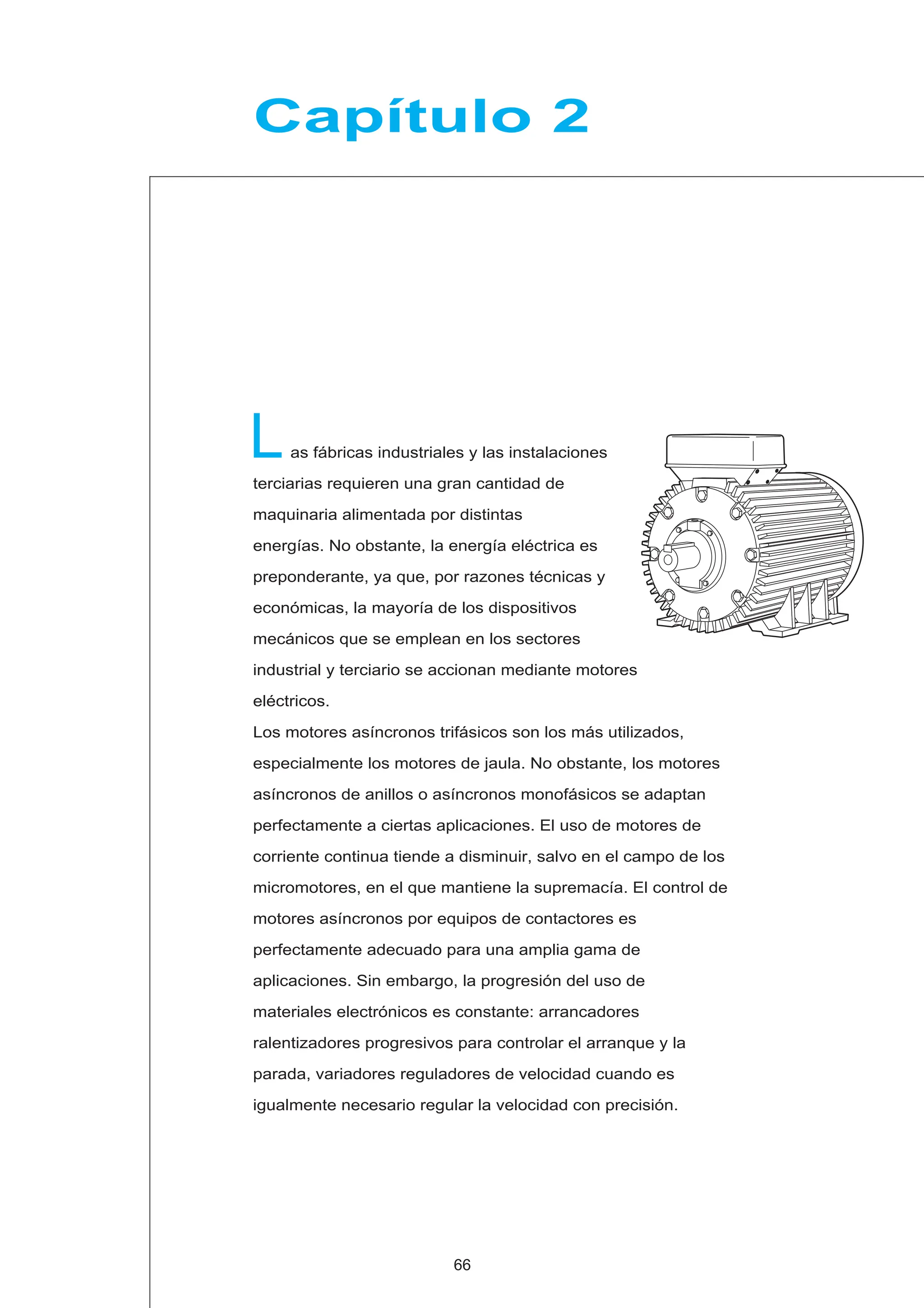 as fábricas industriales y las instalaciones
terciarias requieren una gran cantidad de
maquinaria alimentada por distintas
energías. No obstante, la energía eléctrica es
preponderante, ya que, por razones técnicas y
económicas, la mayoría de los dispositivos
mecánicos que se emplean en los sectores
industrial y terciario se accionan mediante motores
eléctricos.
Los motores asíncronos trifásicos son los más utilizados,
especialmente los motores de jaula. No obstante, los motores
asíncronos de anillos o asíncronos monofásicos se adaptan
perfectamente a ciertas aplicaciones. El uso de motores de
corriente continua tiende a disminuir, salvo en el campo de los
micromotores, en el que mantiene la supremacía. El control de
motores asíncronos por equipos de contactores es
perfectamente adecuado para una amplia gama de
aplicaciones. Sin embargo, la progresión del uso de
materiales electrónicos es constante: arrancadores
ralentizadores progresivos para controlar el arranque y la
parada, variadores reguladores de velocidad cuando es
igualmente necesario regular la velocidad con precisión.
L
Capítulo 2
66
 