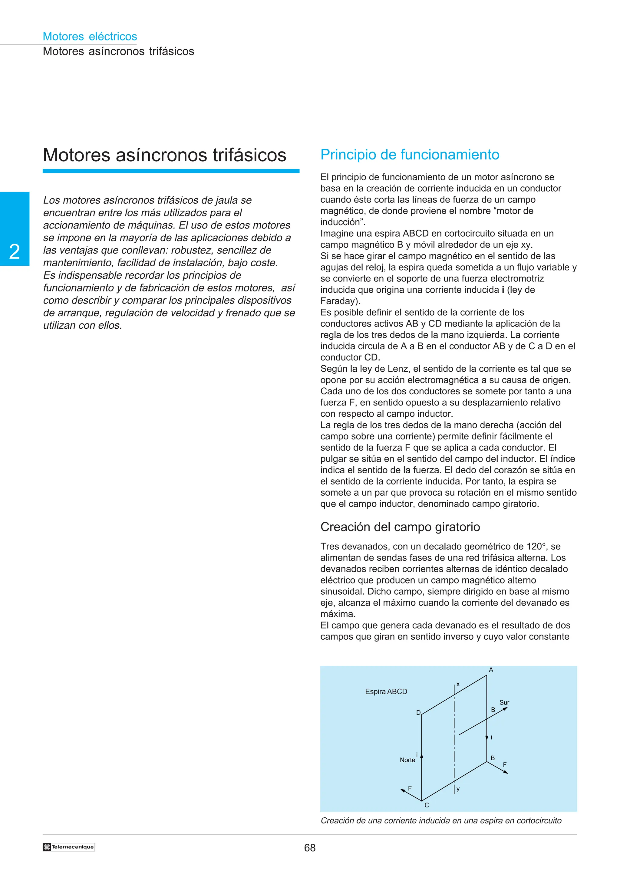 68
2
Motores eléctricos
†
Motores asíncronos trifásicos
Motores asíncronos trifásicos
Los motores asíncronos trifásicos de jaula se
encuentran entre los más utilizados para el
accionamiento de máquinas. El uso de estos motores
se impone en la mayoría de las aplicaciones debido a
las ventajas que conllevan: robustez, sencillez de
mantenimiento, facilidad de instalación, bajo coste.
Es indispensable recordar los principios de
funcionamiento y de fabricación de estos motores, así
como describir y comparar los principales dispositivos
de arranque, regulación de velocidad y frenado que se
utilizan con ellos.
Principio de funcionamiento
El principio de funcionamiento de un motor asíncrono se
basa en la creación de corriente inducida en un conductor
cuando éste corta las líneas de fuerza de un campo
magnético, de donde proviene el nombre “motor de
inducción”.
Imagine una espira ABCD en cortocircuito situada en un
campo magnético B y móvil alrededor de un eje xy.
Si se hace girar el campo magnético en el sentido de las
agujas del reloj, la espira queda sometida a un flujo variable y
se convierte en el soporte de una fuerza electromotriz
inducida que origina una corriente inducida i (ley de
Faraday).
Es posible definir el sentido de la corriente de los
conductores activos AB y CD mediante la aplicación de la
regla de los tres dedos de la mano izquierda. La corriente
inducida circula de A a B en el conductor AB y de C a D en el
conductor CD.
Según la ley de Lenz, el sentido de la corriente es tal que se
opone por su acción electromagnética a su causa de origen.
Cada uno de los dos conductores se somete por tanto a una
fuerza F, en sentido opuesto a su desplazamiento relativo
con respecto al campo inductor.
La regla de los tres dedos de la mano derecha (acción del
campo sobre una corriente) permite definir fácilmente el
sentido de la fuerza F que se aplica a cada conductor. El
pulgar se sitúa en el sentido del campo del inductor. El índice
indica el sentido de la fuerza. El dedo del corazón se sitúa en
el sentido de la corriente inducida. Por tanto, la espira se
somete a un par que provoca su rotación en el mismo sentido
que el campo inductor, denominado campo giratorio.
Creación del campo giratorio
Tres devanados, con un decalado geométrico de 120°, se
alimentan de sendas fases de una red trifásica alterna. Los
devanados reciben corrientes alternas de idéntico decalado
eléctrico que producen un campo magnético alterno
sinusoidal. Dicho campo, siempre dirigido en base al mismo
eje, alcanza el máximo cuando la corriente del devanado es
máxima.
El campo que genera cada devanado es el resultado de dos
campos que giran en sentido inverso y cuyo valor constante
Creación de una corriente inducida en una espira en cortocircuito
Espira ABCD
Norte
i
D
F
C
y
x
A
B
i
B
Sur
F
 
