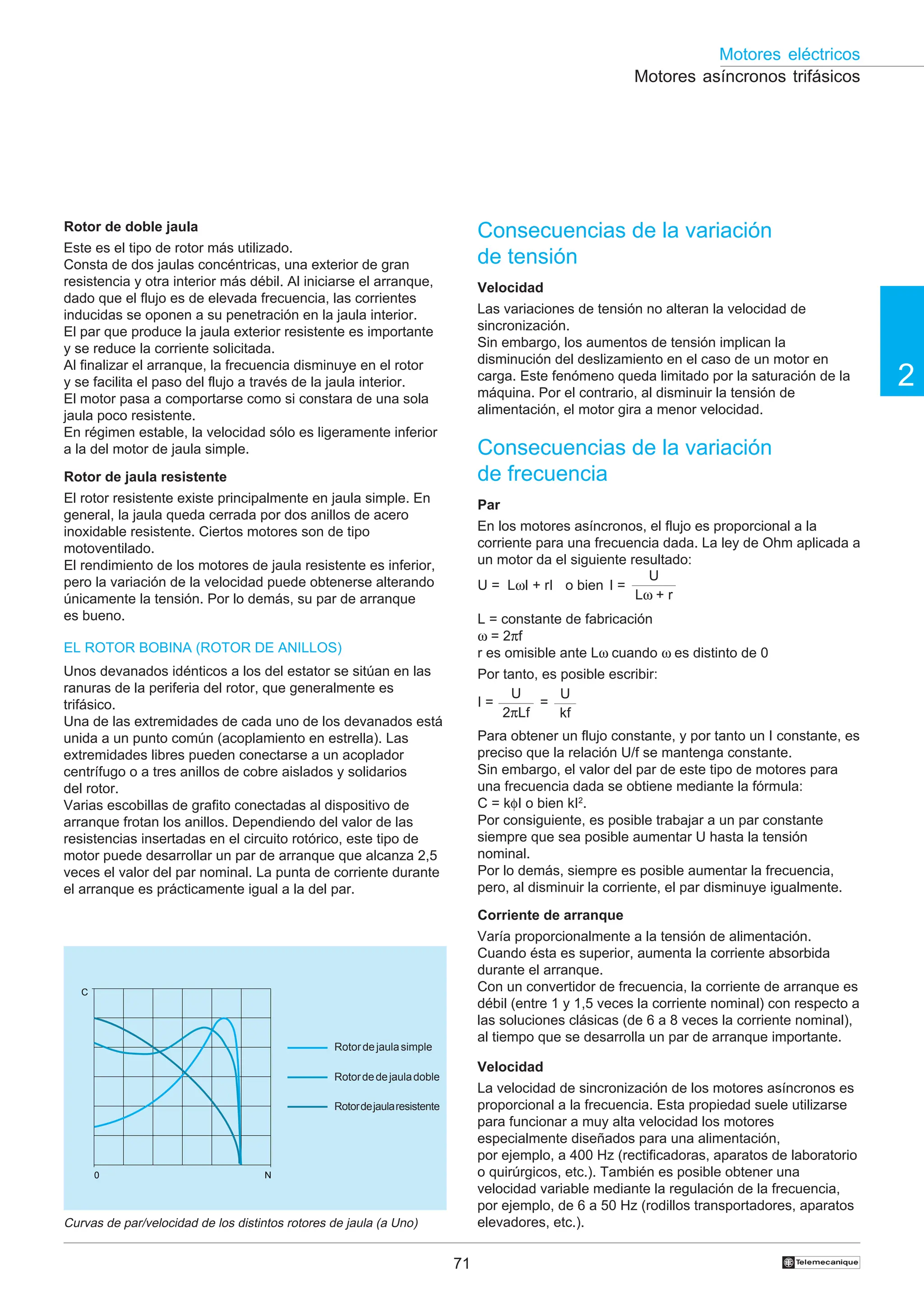 71
2
Motores eléctricos
†
N
0
C
Consecuencias de la variación
de tensión
Velocidad
Las variaciones de tensión no alteran la velocidad de
sincronización.
Sin embargo, los aumentos de tensión implican la
disminución del deslizamiento en el caso de un motor en
carga. Este fenómeno queda limitado por la saturación de la
máquina. Por el contrario, al disminuir la tensión de
alimentación, el motor gira a menor velocidad.
Consecuencias de la variación
de frecuencia
Par
En los motores asíncronos, el flujo es proporcional a la
corriente para una frecuencia dada. La ley de Ohm aplicada a
un motor da el siguiente resultado:
U = LωI + rI o bien I =
L = constante de fabricación
ω = 2πf
r es omisible ante Lω cuando ω es distinto de 0
Por tanto, es posible escribir:
I = =
Para obtener un flujo constante, y por tanto un I constante, es
preciso que la relación U/f se mantenga constante.
Sin embargo, el valor del par de este tipo de motores para
una frecuencia dada se obtiene mediante la fórmula:
C = kφI o bien kI2
.
Por consiguiente, es posible trabajar a un par constante
siempre que sea posible aumentar U hasta la tensión
nominal.
Por lo demás, siempre es posible aumentar la frecuencia,
pero, al disminuir la corriente, el par disminuye igualmente.
Corriente de arranque
Varía proporcionalmente a la tensión de alimentación.
Cuando ésta es superior, aumenta la corriente absorbida
durante el arranque.
Con un convertidor de frecuencia, la corriente de arranque es
débil (entre 1 y 1,5 veces la corriente nominal) con respecto a
las soluciones clásicas (de 6 a 8 veces la corriente nominal),
al tiempo que se desarrolla un par de arranque importante.
Velocidad
La velocidad de sincronización de los motores asíncronos es
proporcional a la frecuencia. Esta propiedad suele utilizarse
para funcionar a muy alta velocidad los motores
especialmente diseñados para una alimentación,
por ejemplo, a 400 Hz (rectificadoras, aparatos de laboratorio
o quirúrgicos, etc.). También es posible obtener una
velocidad variable mediante la regulación de la frecuencia,
por ejemplo, de 6 a 50 Hz (rodillos transportadores, aparatos
elevadores, etc.).
Motores asíncronos trifásicos
Rotor de doble jaula
Este es el tipo de rotor más utilizado.
Consta de dos jaulas concéntricas, una exterior de gran
resistencia y otra interior más débil. Al iniciarse el arranque,
dado que el flujo es de elevada frecuencia, las corrientes
inducidas se oponen a su penetración en la jaula interior.
El par que produce la jaula exterior resistente es importante
y se reduce la corriente solicitada.
Al finalizar el arranque, la frecuencia disminuye en el rotor
y se facilita el paso del flujo a través de la jaula interior.
El motor pasa a comportarse como si constara de una sola
jaula poco resistente.
En régimen estable, la velocidad sólo es ligeramente inferior
a la del motor de jaula simple.
Rotor de jaula resistente
El rotor resistente existe principalmente en jaula simple. En
general, la jaula queda cerrada por dos anillos de acero
inoxidable resistente. Ciertos motores son de tipo
motoventilado.
El rendimiento de los motores de jaula resistente es inferior,
pero la variación de la velocidad puede obtenerse alterando
únicamente la tensión. Por lo demás, su par de arranque
es bueno.
Curvas de par/velocidad de los distintos rotores de jaula (a Uno)
Rotordejaulasimple
Rotordedejauladoble
Rotordejaularesistente
EL ROTOR BOBINA (ROTOR DE ANILLOS)
Unos devanados idénticos a los del estator se sitúan en las
ranuras de la periferia del rotor, que generalmente es
trifásico.
Una de las extremidades de cada uno de los devanados está
unida a un punto común (acoplamiento en estrella). Las
extremidades libres pueden conectarse a un acoplador
centrífugo o a tres anillos de cobre aislados y solidarios
del rotor.
Varias escobillas de grafito conectadas al dispositivo de
arranque frotan los anillos. Dependiendo del valor de las
resistencias insertadas en el circuito rotórico, este tipo de
motor puede desarrollar un par de arranque que alcanza 2,5
veces el valor del par nominal. La punta de corriente durante
el arranque es prácticamente igual a la del par.
U
Lω + r
U
2πLf
U
kf
 