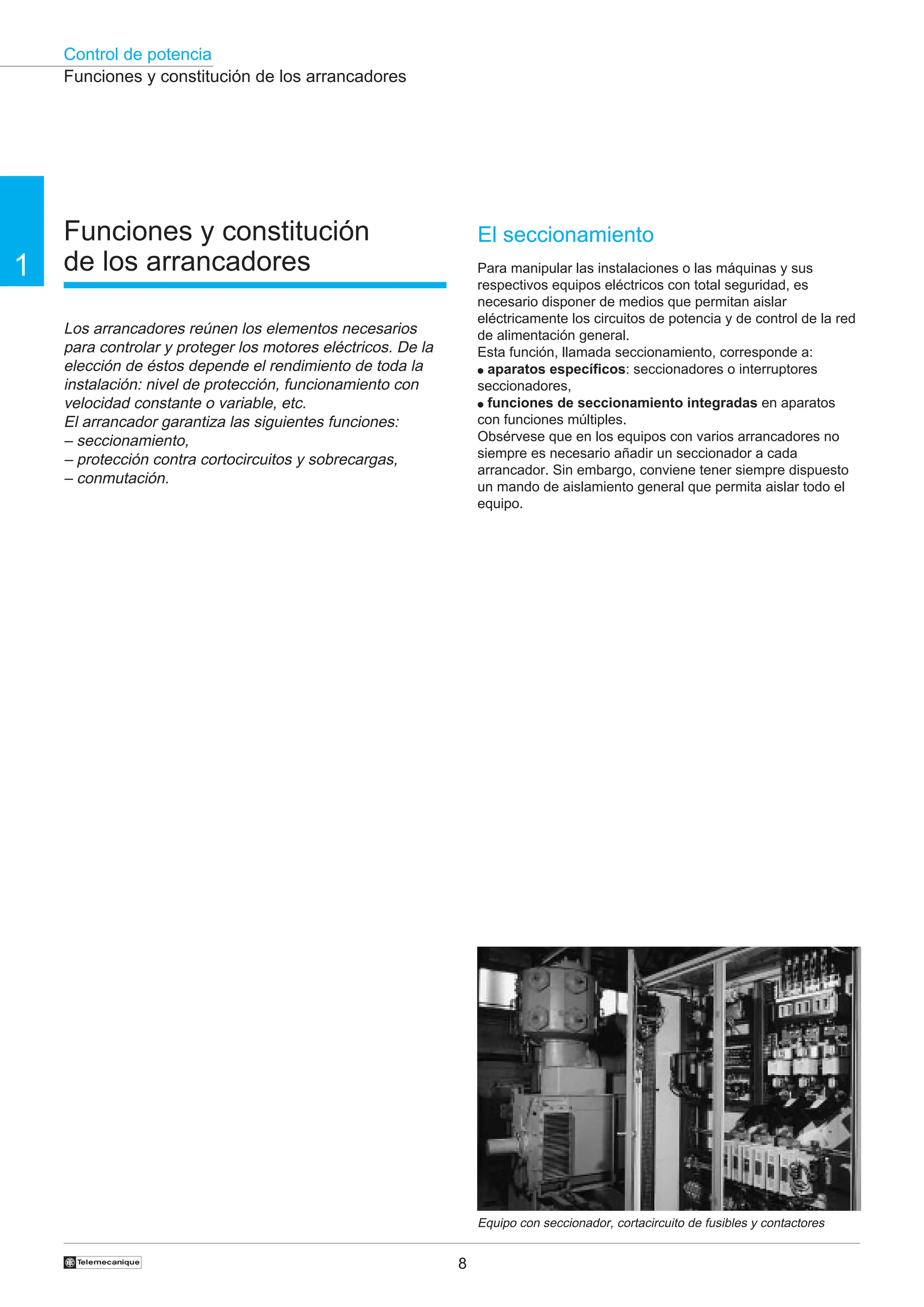 Control de potencia
8
1
†
Funciones y constitución
de los arrancadores
Los arrancadores reúnen los elementos necesarios
para controlar y proteger los motores eléctricos. De la
elección de éstos depende el rendimiento de toda la
instalación: nivel de protección, funcionamiento con
velocidad constante o variable, etc.
El arrancador garantiza las siguientes funciones:
– seccionamiento,
– protección contra cortocircuitos y sobrecargas,
– conmutación.
Funciones y constitución de los arrancadores
Equipo con seccionador, cortacircuito de fusibles y contactores
El seccionamiento
Para manipular las instalaciones o las máquinas y sus
respectivos equipos eléctricos con total seguridad, es
necesario disponer de medios que permitan aislar
eléctricamente los circuitos de potencia y de control de la red
de alimentación general.
Esta función, llamada seccionamiento, corresponde a:
● aparatos específicos: seccionadores o interruptores
seccionadores,
● funciones de seccionamiento integradas en aparatos
con funciones múltiples.
Obsérvese que en los equipos con varios arrancadores no
siempre es necesario añadir un seccionador a cada
arrancador. Sin embargo, conviene tener siempre dispuesto
un mando de aislamiento general que permita aislar todo el
equipo.
 