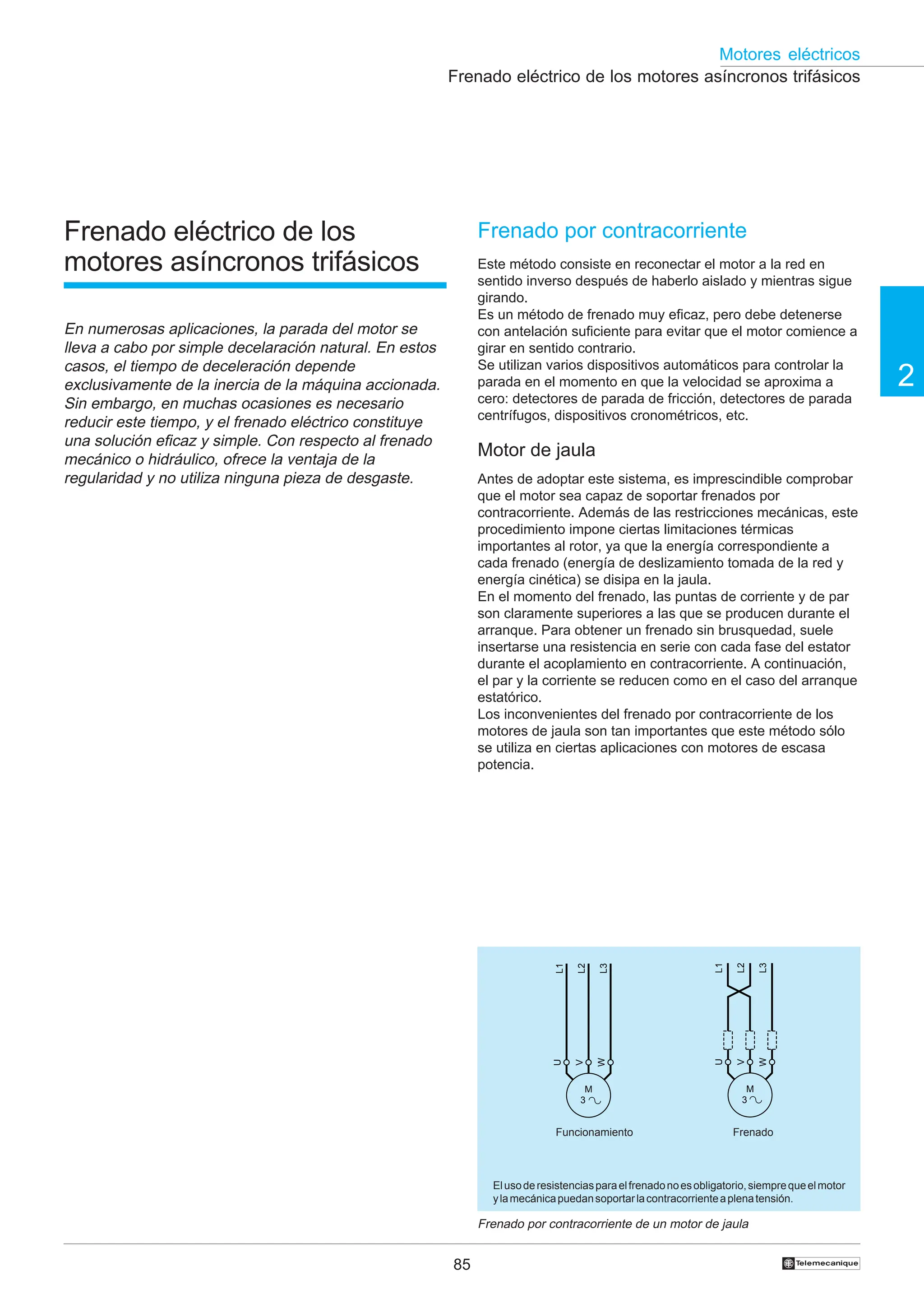85
2
Motores eléctricos
†
Frenado eléctrico de los motores asíncronos trifásicos
Frenado por contracorriente
Este método consiste en reconectar el motor a la red en
sentido inverso después de haberlo aislado y mientras sigue
girando.
Es un método de frenado muy eficaz, pero debe detenerse
con antelación suficiente para evitar que el motor comience a
girar en sentido contrario.
Se utilizan varios dispositivos automáticos para controlar la
parada en el momento en que la velocidad se aproxima a
cero: detectores de parada de fricción, detectores de parada
centrífugos, dispositivos cronométricos, etc.
Motor de jaula
Antes de adoptar este sistema, es imprescindible comprobar
que el motor sea capaz de soportar frenados por
contracorriente. Además de las restricciones mecánicas, este
procedimiento impone ciertas limitaciones térmicas
importantes al rotor, ya que la energía correspondiente a
cada frenado (energía de deslizamiento tomada de la red y
energía cinética) se disipa en la jaula.
En el momento del frenado, las puntas de corriente y de par
son claramente superiores a las que se producen durante el
arranque. Para obtener un frenado sin brusquedad, suele
insertarse una resistencia en serie con cada fase del estator
durante el acoplamiento en contracorriente. A continuación,
el par y la corriente se reducen como en el caso del arranque
estatórico.
Los inconvenientes del frenado por contracorriente de los
motores de jaula son tan importantes que este método sólo
se utiliza en ciertas aplicaciones con motores de escasa
potencia.
Frenado por contracorriente de un motor de jaula
Elusoderesistenciasparaelfrenadonoesobligatorio,siemprequeelmotor
ylamecánicapuedansoportarlacontracorrienteaplenatensión.
Funcionamiento Frenado
Frenado eléctrico de los
motores asíncronos trifásicos
En numerosas aplicaciones, la parada del motor se
lleva a cabo por simple decelaración natural. En estos
casos, el tiempo de deceleración depende
exclusivamente de la inercia de la máquina accionada.
Sin embargo, en muchas ocasiones es necesario
reducir este tiempo, y el frenado eléctrico constituye
una solución eficaz y simple. Con respecto al frenado
mecánico o hidráulico, ofrece la ventaja de la
regularidad y no utiliza ninguna pieza de desgaste.
L1
L3
L2
M
3
U
W
V
L1
L3
L2
M
3
U
W
V
 
