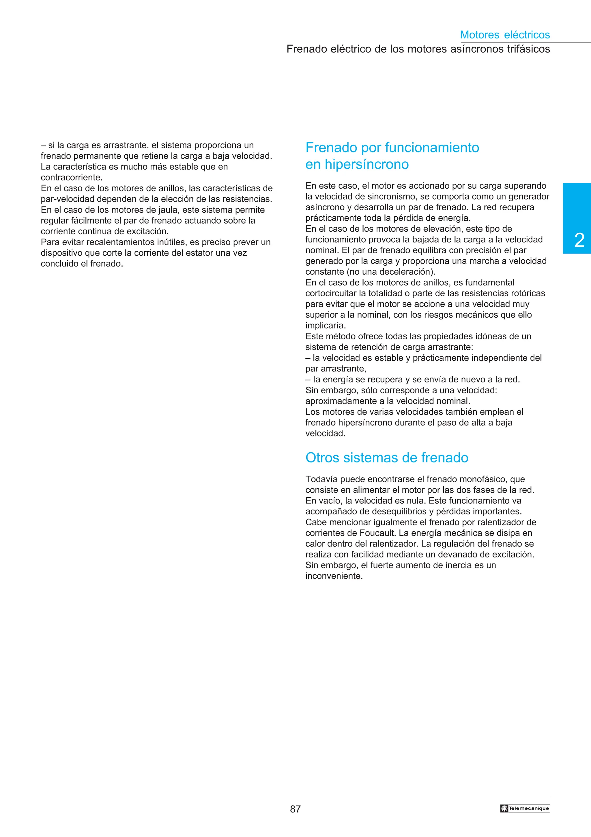 87
2
Motores eléctricos
†
Frenado eléctrico de los motores asíncronos trifásicos
Frenado por funcionamiento
en hipersíncrono
En este caso, el motor es accionado por su carga superando
la velocidad de sincronismo, se comporta como un generador
asíncrono y desarrolla un par de frenado. La red recupera
prácticamente toda la pérdida de energía.
En el caso de los motores de elevación, este tipo de
funcionamiento provoca la bajada de la carga a la velocidad
nominal. El par de frenado equilibra con precisión el par
generado por la carga y proporciona una marcha a velocidad
constante (no una deceleración).
En el caso de los motores de anillos, es fundamental
cortocircuitar la totalidad o parte de las resistencias rotóricas
para evitar que el motor se accione a una velocidad muy
superior a la nominal, con los riesgos mecánicos que ello
implicaría.
Este método ofrece todas las propiedades idóneas de un
sistema de retención de carga arrastrante:
– la velocidad es estable y prácticamente independiente del
par arrastrante,
– Ia energía se recupera y se envía de nuevo a la red.
Sin embargo, sólo corresponde a una velocidad:
aproximadamente a la velocidad nominal.
Los motores de varias velocidades también emplean el
frenado hipersíncrono durante el paso de alta a baja
velocidad.
Otros sistemas de frenado
Todavía puede encontrarse el frenado monofásico, que
consiste en alimentar el motor por las dos fases de la red.
En vacío, la velocidad es nula. Este funcionamiento va
acompañado de desequilibrios y pérdidas importantes.
Cabe mencionar igualmente el frenado por ralentizador de
corrientes de Foucault. La energía mecánica se disipa en
calor dentro del ralentizador. La regulación del frenado se
realiza con facilidad mediante un devanado de excitación.
Sin embargo, el fuerte aumento de inercia es un
inconveniente.
– si la carga es arrastrante, el sistema proporciona un
frenado permanente que retiene la carga a baja velocidad.
La característica es mucho más estable que en
contracorriente.
En el caso de los motores de anillos, las características de
par-velocidad dependen de la elección de las resistencias.
En el caso de los motores de jaula, este sistema permite
regular fácilmente el par de frenado actuando sobre la
corriente continua de excitación.
Para evitar recalentamientos inútiles, es preciso prever un
dispositivo que corte la corriente del estator una vez
concluido el frenado.
 
