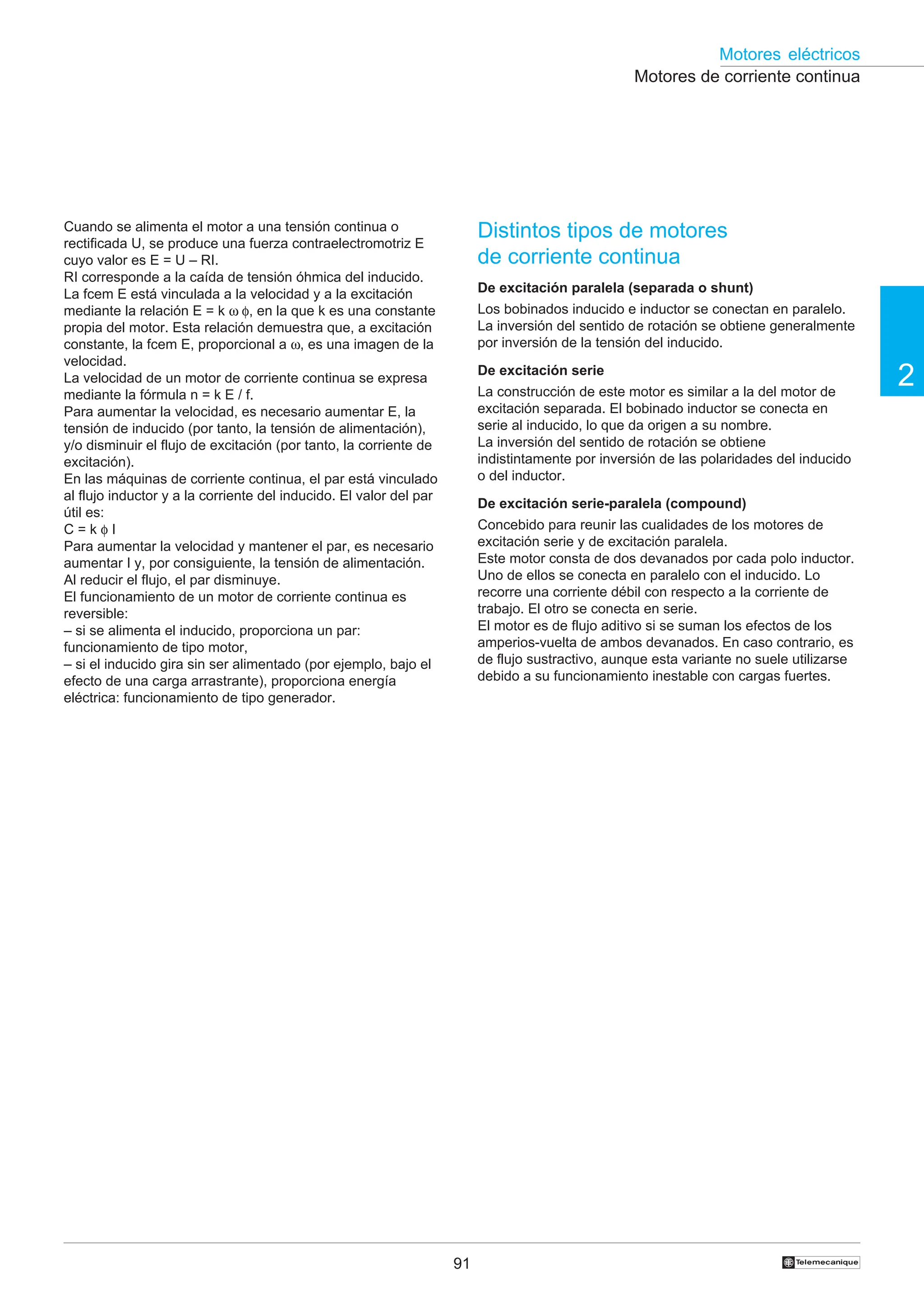 91
2
Motores eléctricos
†
Distintos tipos de motores
de corriente continua
De excitación paralela (separada o shunt)
Los bobinados inducido e inductor se conectan en paralelo.
La inversión del sentido de rotación se obtiene generalmente
por inversión de la tensión del inducido.
De excitación serie
La construcción de este motor es similar a la del motor de
excitación separada. El bobinado inductor se conecta en
serie al inducido, lo que da origen a su nombre.
La inversión del sentido de rotación se obtiene
indistintamente por inversión de las polaridades del inducido
o del inductor.
De excitación serie-paralela (compound)
Concebido para reunir las cualidades de los motores de
excitación serie y de excitación paralela.
Este motor consta de dos devanados por cada polo inductor.
Uno de ellos se conecta en paralelo con el inducido. Lo
recorre una corriente débil con respecto a la corriente de
trabajo. El otro se conecta en serie.
El motor es de flujo aditivo si se suman los efectos de los
amperios-vuelta de ambos devanados. En caso contrario, es
de flujo sustractivo, aunque esta variante no suele utilizarse
debido a su funcionamiento inestable con cargas fuertes.
Cuando se alimenta el motor a una tensión continua o
rectificada U, se produce una fuerza contraelectromotriz E
cuyo valor es E = U – RI.
RI corresponde a la caída de tensión óhmica del inducido.
La fcem E está vinculada a la velocidad y a la excitación
mediante la relación E = k ω φ, en la que k es una constante
propia del motor. Esta relación demuestra que, a excitación
constante, la fcem E, proporcional a ω, es una imagen de la
velocidad.
La velocidad de un motor de corriente continua se expresa
mediante la fórmula n = k E / f.
Para aumentar la velocidad, es necesario aumentar E, la
tensión de inducido (por tanto, la tensión de alimentación),
y/o disminuir el flujo de excitación (por tanto, la corriente de
excitación).
En las máquinas de corriente continua, el par está vinculado
al flujo inductor y a la corriente del inducido. El valor del par
útil es:
C = k φ I
Para aumentar la velocidad y mantener el par, es necesario
aumentar I y, por consiguiente, la tensión de alimentación.
Al reducir el flujo, el par disminuye.
El funcionamiento de un motor de corriente continua es
reversible:
– si se alimenta el inducido, proporciona un par:
funcionamiento de tipo motor,
– si el inducido gira sin ser alimentado (por ejemplo, bajo el
efecto de una carga arrastrante), proporciona energía
eléctrica: funcionamiento de tipo generador.
Motores de corriente continua
 