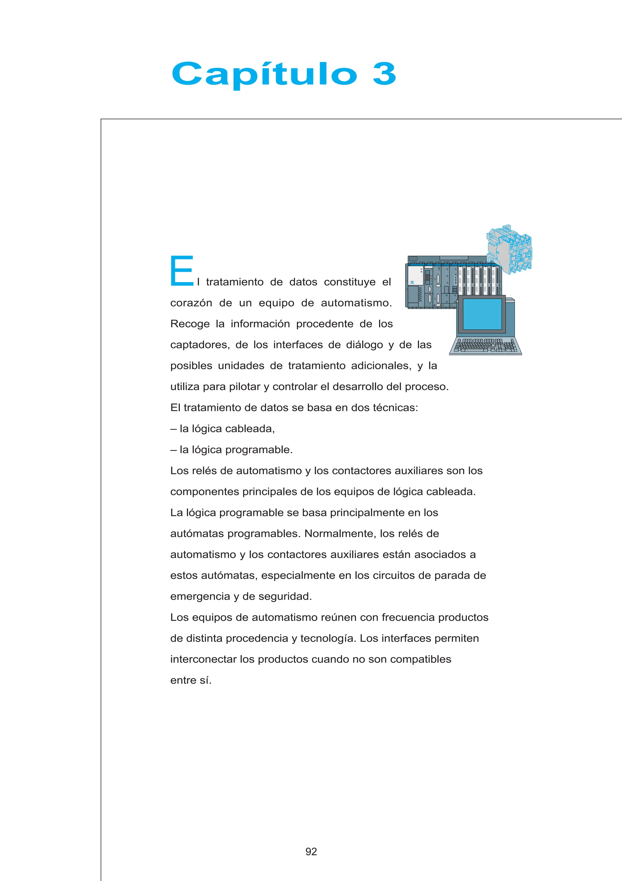 E
Capítulo 3
l tratamiento de datos constituye el
corazón de un equipo de automatismo.
Recoge la información procedente de los
captadores, de los interfaces de diálogo y de las
posibles unidades de tratamiento adicionales, y la
utiliza para pilotar y controlar el desarrollo del proceso.
El tratamiento de datos se basa en dos técnicas:
– la lógica cableada,
– la lógica programable.
Los relés de automatismo y los contactores auxiliares son los
componentes principales de los equipos de lógica cableada.
La lógica programable se basa principalmente en los
autómatas programables. Normalmente, los relés de
automatismo y los contactores auxiliares están asociados a
estos autómatas, especialmente en los circuitos de parada de
emergencia y de seguridad.
Los equipos de automatismo reúnen con frecuencia productos
de distinta procedencia y tecnología. Los interfaces permiten
interconectar los productos cuando no son compatibles
entre sí.
92
 