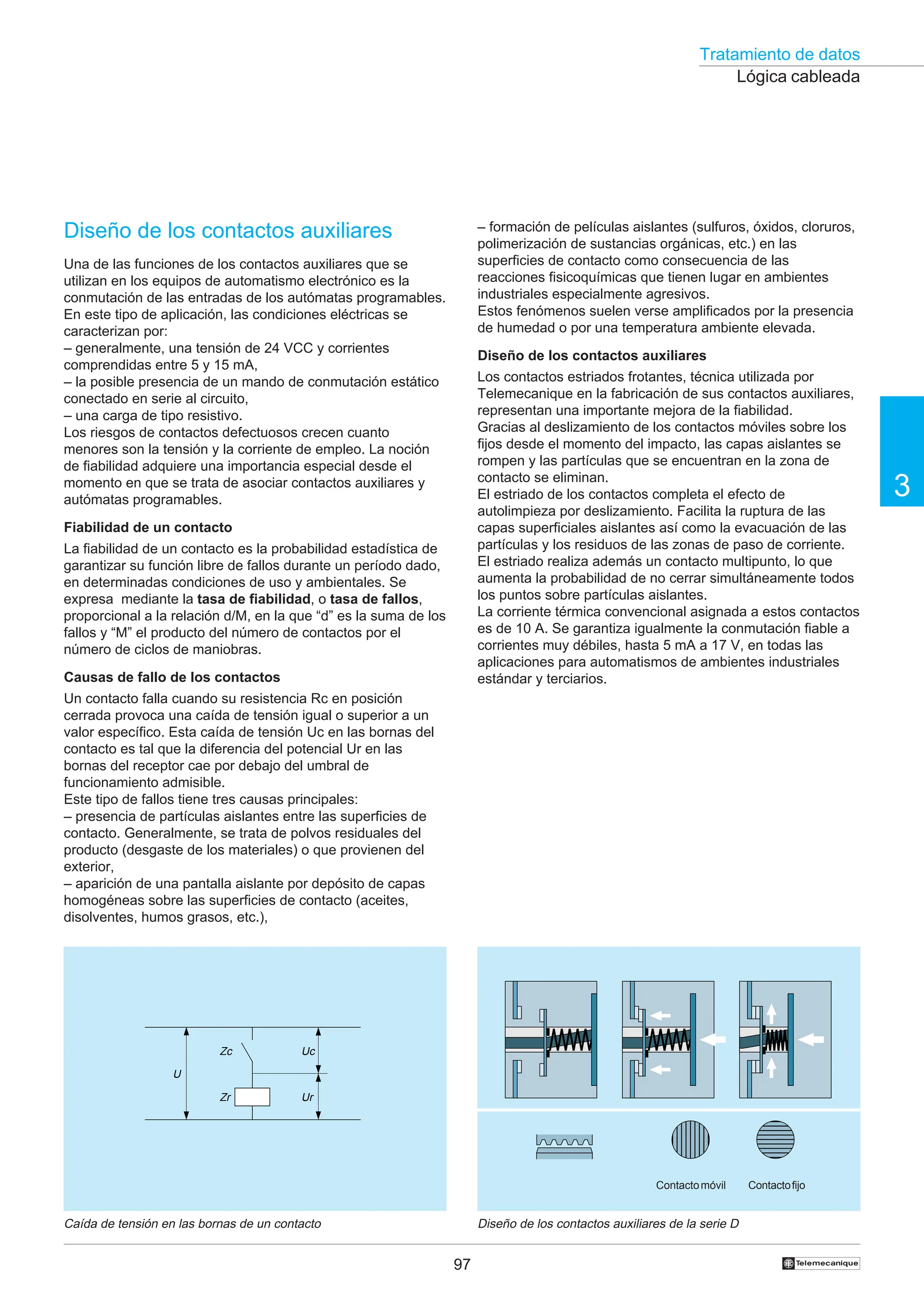Tratamiento de datos
97
3
†
Lógica cableada
Diseño de los contactos auxiliares
Una de las funciones de los contactos auxiliares que se
utilizan en los equipos de automatismo electrónico es la
conmutación de las entradas de los autómatas programables.
En este tipo de aplicación, las condiciones eléctricas se
caracterizan por:
– generalmente, una tensión de 24 VCC y corrientes
comprendidas entre 5 y 15 mA,
– la posible presencia de un mando de conmutación estático
conectado en serie al circuito,
– una carga de tipo resistivo.
Los riesgos de contactos defectuosos crecen cuanto
menores son la tensión y la corriente de empleo. La noción
de fiabilidad adquiere una importancia especial desde el
momento en que se trata de asociar contactos auxiliares y
autómatas programables.
Fiabilidad de un contacto
La fiabilidad de un contacto es la probabilidad estadística de
garantizar su función libre de fallos durante un período dado,
en determinadas condiciones de uso y ambientales. Se
expresa mediante la tasa de fiabilidad, o tasa de fallos,
proporcional a la relación d/M, en la que “d” es la suma de los
fallos y “M” el producto del número de contactos por el
número de ciclos de maniobras.
Causas de fallo de los contactos
Un contacto falla cuando su resistencia Rc en posición
cerrada provoca una caída de tensión igual o superior a un
valor específico. Esta caída de tensión Uc en las bornas del
contacto es tal que la diferencia del potencial Ur en las
bornas del receptor cae por debajo del umbral de
funcionamiento admisible.
Este tipo de fallos tiene tres causas principales:
– presencia de partículas aislantes entre las superficies de
contacto. Generalmente, se trata de polvos residuales del
producto (desgaste de los materiales) o que provienen del
exterior,
– aparición de una pantalla aislante por depósito de capas
homogéneas sobre las superficies de contacto (aceites,
disolventes, humos grasos, etc.),
Diseño de los contactos auxiliares de la serie D
Caída de tensión en las bornas de un contacto
– formación de películas aislantes (sulfuros, óxidos, cloruros,
polimerización de sustancias orgánicas, etc.) en las
superficies de contacto como consecuencia de las
reacciones fisicoquímicas que tienen lugar en ambientes
industriales especialmente agresivos.
Estos fenómenos suelen verse amplificados por la presencia
de humedad o por una temperatura ambiente elevada.
Diseño de los contactos auxiliares
Los contactos estriados frotantes, técnica utilizada por
Telemecanique en la fabricación de sus contactos auxiliares,
representan una importante mejora de la fiabilidad.
Gracias al deslizamiento de los contactos móviles sobre los
fijos desde el momento del impacto, las capas aislantes se
rompen y las partículas que se encuentran en la zona de
contacto se eliminan.
El estriado de los contactos completa el efecto de
autolimpieza por deslizamiento. Facilita la ruptura de las
capas superficiales aislantes así como la evacuación de las
partículas y los residuos de las zonas de paso de corriente.
El estriado realiza además un contacto multipunto, lo que
aumenta la probabilidad de no cerrar simultáneamente todos
los puntos sobre partículas aislantes.
La corriente térmica convencional asignada a estos contactos
es de 10 A. Se garantiza igualmente la conmutación fiable a
corrientes muy débiles, hasta 5 mA a 17 V, en todas las
aplicaciones para automatismos de ambientes industriales
estándar y terciarios.
Uc
Ur
U
Zc
Zr
Contactofijo
Contactomóvil
 