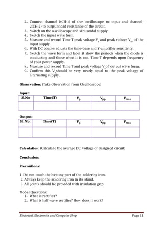 Electrical, Electronics and Computer Shop Page 11
2. Connect channel-1(CH-1) of the oscilloscope to input and channel-
2(CH-2) to output/load resistance of the circuit.
3. Switch on the oscilloscope and sinusoidal supply.
4. Sketch the input wave form.
5. Measure and record Time T,peak voltage Vp
and peak voltage Vpp
of the
input supply.
6. With DC couple adjusts the time-base and Y-amplifier sensitivity.
7. Sketch the wave form and label it show the periods when the diode is
conducting and those when it is not. Time T depends upon frequency
of your power supply.
8. Measure and record Time T and peak voltage Vp
of output wave form.
9. Confirm this Vp
should be very nearly equal to the peak voltage of
alternating supply.
Observation: (Take observation from Oscilloscope)
Input:
Sl.No Time(T) 𝐕𝐕𝐩𝐩 𝐕𝐕𝐩𝐩𝐩𝐩 𝐕𝐕𝐫𝐫𝐫𝐫𝐫𝐫
Output:
Sl. No. Time(T) 𝐕𝐕𝐩𝐩 𝐕𝐕𝐩𝐩𝐩𝐩 𝐕𝐕𝐫𝐫𝐫𝐫𝐫𝐫
Calculation: (Calculate the average DC voltage of designed circuit)
Conclusion:
Precautions:
1. Do not touch the heating part of the soldering iron.
2. Always keep the soldering iron in its stand.
3. All joints should be provided with insulation grip.
Model Questions:
1. What is rectifier?
2. What is half wave rectifier? How does it work?
 