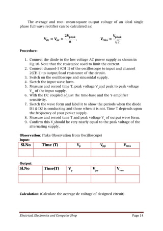 Electrical, Electronics and Computer Shop Page 14
The average and root- mean-square output voltage of an ideal single
phase full wave rectifier can be calculated as:
𝐕𝐕𝐝𝐝𝐝𝐝 = 𝐕𝐕𝐚𝐚𝐚𝐚 =
𝟐𝟐𝐕𝐕𝐩𝐩𝐩𝐩𝐩𝐩𝐩𝐩
𝛑𝛑
, 𝐕𝐕𝐫𝐫𝐫𝐫𝐫𝐫 =
𝐕𝐕𝐩𝐩𝐩𝐩𝐩𝐩𝐩𝐩
√2
Procedure:
1. Connect the diode to the low voltage AC power supply as shown in
Fig.10. Note that the resistance used to limit the current.
2. Connect channel-1 (CH 1) of the oscilloscope to input and channel
2(CH 2) to output/load resistance of the circuit.
3. Switch on the oscilloscope and sinusoidal supply.
4. Sketch the input wave form.
5. Measure and record time T, peak voltage Vp
and peak to peak voltage
Vpp
of the input supply.
6. With the DC coupled adjust the time-base and the Y-amplifier
sensitivity.
7. Sketch the wave form and label it to show the periods when the diode
D1 & D2 is conducting and those when it is not. Time T depends upon
the frequency of your power supply.
8. Measure and record time T and peak voltage Vp
of output wave form.
9. Confirm this Vp
should be very nearly equal to the peak voltage of the
alternating supply.
Observation: (Take Observation from Oscilloscope)
Input:
Sl.No Time (T) 𝐕𝐕𝐩𝐩 𝐕𝐕𝐩𝐩𝐩𝐩 𝐕𝐕𝐫𝐫𝐫𝐫𝐫𝐫
Output:
Sl.No Time(T) Vp
Vpp
Vrms
Calculation: (Calculate the average dc voltage of designed circuit)
 