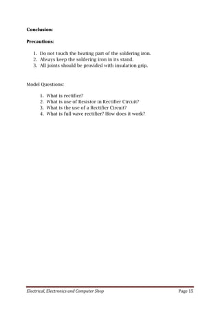 Electrical, Electronics and Computer Shop Page 15
Conclusion:
Precautions:
1. Do not touch the heating part of the soldering iron.
2. Always keep the soldering iron in its stand.
3. All joints should be provided with insulation grip.
Model Questions:
1. What is rectifier?
2. What is use of Resistor in Rectifier Circuit?
3. What is the use of a Rectifier Circuit?
4. What is full wave rectifier? How does it work?
 