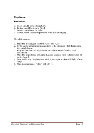 Electrical, Electronics and Computer Shop Page 18
Conclusion:
Precautions:
1. Tools should be used carefully.
2. Fitting should be tightly fitted.
3. Connection should be tight.
4. All the joints should be provided with insulation grip.
Model Questions:
1. State the meaning of the term “OFF” and “ON”.
2. Write any two important precautions to be observed while fabricating
the switch board.
3. Why only ISI marked accessories are to be used in any electrical
installation?
4. State the importance of wiring diagram in connection to fabrication of
switch board.
5. How to identify the phase terminal in three pin socket with help of test
lamp?
6. State the meaning of ‘OPEN CIRCUIT’.
 