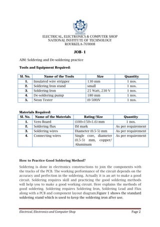 Electrical, Electronics and Computer Shop Page 2
ELECTRICAL, ELECTRONICS & COMPUTER SHOP
NATIONAL INSTITUTE OF TECHNOLOGY
ROURKELA-769008
JOB-1
AIM: Soldering and De-soldering practice
Tools and Equipment Required:
Sl. No. Name of the Tools Size Quantity
1. Insulated wire stripper 130 mm 1 nos.
2. Soldering Iron stand small 1 nos.
3. Soldering Iron 25 Watt, 230 V 1 nos.
4. De-soldering pump 180 mm 1 nos.
5. Neon Tester (0-500)V 1 nos.
Materials Required:
Sl. No. Name of the Materials Rating/Size Quantity
1. Vero Board (100×150×1.6) mm 1 nos.
2. Soldering flux ISI mark As per requirement
3. Soldering wires Diameter (0.5-5) mm As per requirement
4. Connecting wires Single core, diameter
(0.5-5) mm, copper/
Aluminum
As per requirement
How to Practice Good Soldering Method?
Soldering is done in electronics constructions to join the components with
the tracks of the PCB. The working performance of the circuit depends on the
accuracy and perfection in the soldering. Actually it is an art to make a good
circuit. Soldering requires skill and practicing the good soldering methods
will help you to make a good working circuit. Here explains the methods of
good soldering. Soldering requires Soldering Iron, Soldering Lead and Flux
along with a PCB and component layout diagram.Figure 1 shows the standard
soldering stand which is used to keep the soldering iron after use.
 