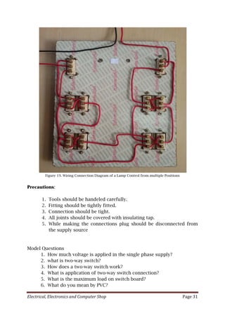 Electrical, Electronics and Computer Shop Page 31
Figure 19. Wiring Connection Diagram of a Lamp Control from multiple Positions
Precautions:
1. Tools should be handeled carefully.
2. Fitting should be tightly fitted.
3. Connection should be tight.
4. All joints should be covered with insulating tap.
5. While making the connections plug should be disconnected from
the supply source
Model Questions
1. How much voltage is applied in the single phase supply?
2. what is two-way switch?
3. How does a two-way switch work?
4. What is application of two-way switch connection?
5. What is the maximum load on switch board?
6. What do you mean by PVC?
 