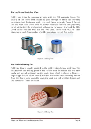 Electrical, Electronics and Computer Shop Page 4
Use the Better Soldering Wire:
Solder lead joins the component leads with the PCB contacts firmly. The
quality of the solder lead should be good enough to, make the soldering
process perfect. Rosin core solder is a good choice shown in Figure 3. Do not
use the Acid core solder used to solder electrical contacts and plumbing
metal joints since the acid content will corrode the copper tracks of the PCB.
Good solder contains 60% Tin and 40% Lead. Solder with 0.75 to 1mm
diameter is good. Some makes of solder contains a core of flux inside.
Figure 3. Soldering Wire
Use Little Soldering Flux
Soldering flux is usually applied to the solder joints before soldering. The
flux reduces the melting point of the lead so that the solder lead will melt
easily and spread uniformly on the solder joint which is shown in Figure 4.
Liquid type flux is better since it will not leave dirt after soldering. Fumes
from the flux is toxic so do the soldering work in a well ventilated place and
use an exhaust fan in the room.
Figure 4. Soldering Flux
 