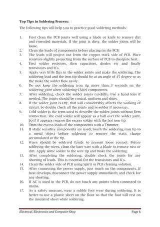 Electrical, Electronics and Computer Shop Page 6
Top Tips in Soldering Process:
The following tips will help you to practice good soldering methods:
1. First clean the PCB joints well using a blade or knife to remove dirt
and corroded materials. If the joint is dirty, the solder joints will be
loose.
2. Clean the leads of components before placing on the PCB.
3. The leads will project out from the copper track side of PCB. Place
resistors slightly projecting from the surface of PCB to dissipate heat.
4. First solder resistors, then capacitors, diodes etc and finally
transistors and ICs.
5. Apply very little flux in the solder joints and make the soldering. The
soldering lead and the iron tip should be at an angle of 45 degree so as
the make the solder flow easily.
6. Do not keep the soldering iron tip more than 3 seconds on the
soldering joint when soldering CMOS components.
7. After soldering, check the solder joints carefully. Use a hand lens if
needed. The joints should be conical, uniform and shiny.
8. If the solder joint is Dry, that will considerably affects the working of
circuit. So double check all the joints and re-solder if necessary.
9. Cold solder is the term used to describe the solder joints without firm
connection. The cold solder will appear as a ball over the solder joint.
So if it appears remove the excess solder with the hot iron tip.
10. Trim the excess leads of the components with a Trimmer.
11. If static sensitive components are used, touch the soldering iron tip to
a metal object before soldering to remove the static charge
accumulated at the tip.
12. Wires should be soldered firmly to prevent loose contact. Before
soldering the wires, clean the bare wire with a blade to remove rust or
dirt. Apply some solder to the wire tip and make the soldering.
13. After completing the soldering, double check the joints for any
shorting of leads. This is essential for the transistors and ICs.
14. Clean the solder side of PCB using Spirit or PCB cleaning solution.
15. After connecting the power supply, just touch on the components. If
heat develops, disconnect the power supply immediately and check for
any shorting.
16. If AC is used in the PCB, do not touch any points when connected to
mains.
17. As a safety measure, wear a rubble foot wear during soldering. It is
better to use a plastic sheet on the floor so that the foot will rest on
the insulated sheet while soldering.
 