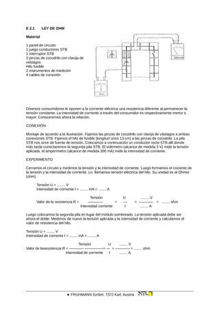 E 2.1 LEY DE OHM
Material
1 panel de circuito
1 juego conductores STB
1 interruptor STB
2 pinzas de cocodrilo con clavija de
vástagos
Hilo fusible
2 instrumentos de medición
4 cables de conexión
Diversos consumidores le oponen a la corriente eléctrica una resistencia diferente al permanecer la
tensión constante. La intensidad de corriente a través del consumidor es respectivamente menor o
mayor. Conoceremos ahora la relación.
CONEXIÓN
Montaje de acuerdo a la ilustración. Fijamos las pinzas de cocodrilo con clavija de vástagos a ambas
conexiones STB. Fijamos el hilo de fusible (longitud unos 13 cm) a las pinzas de cocodrilo. La pila
STB nos sirve de fuente de tensión. Colocamos a continuación un conductor recto STB allí donde
más tarde conectaremos la segunda pila STB. El voltímetro (alcance de medida 3 V) mide la tensión
aplicada, el amperímetro (alcance de medida 300 mA) mide la intensidad de corriente.
EXPERIMENTO
Cerramos el circuito y medimos la tensión y la intensidad de corriente. Luego formamos el cociente de
la tensión y la intensidad de corriente. Lo llamamos tensión eléctrica del hilo. Su unidad es el Ohmio
(ohm).
Tensión U = ........ V
Intensidad de corriente l = ........ mA = ........ A
Tensión U ........ V
Valor de la resistencia R = ———— = — = ———— = ........ ohm
Intensidad corriente I ........ A
Luego colocamos la segunda pila en lugar del módulo sombreado. La tensión aplicada debe ser
ahora el doble. Medimos de nuevo la tensión aplicada y la intensidad de corriente y calculamos el
valor de resistencia del hilo.
Tensión U = ........ V
Intensidad de corriente l = ........ mA = ........ A
Tensión U ........ V
Valor de lavesistencia R = ———— —————= — = ———— = ........ ohm
Intensidad de corriente I ........ A
 FRUHMANN GmbH, 7372 Karl, Austria
 