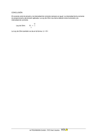 CONCLUSIÓN
El cociente entre la tensión y la intensidad de corriente siempre es igual. La intensidad de la corriente
es proporcional a ala tensión aplicada. La Ley de Ohm nos da la relación entre la tensión y la
intensidad de corriente.
U
Ley de Ohm: R = —
l
La Ley de Ohm también se da en la forma: U = R·I
 FRUHMANN GmbH, 7372 Karl, Austria
 