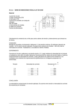 E 2.1.1 SERIE DE MEDICIONES PARALA LEY DE OHM
Material
1 panel de circuito
1 juego conductores STB
1 interruptor STB
2 pinzas de cocodrilo con clavija de
vástagos
Hilo de fusible
2 instrumentos de medida
6 cables de conexión
Fuente de alimentación
Calcularemos la resitencia de un hilo para varios valores de tensión y observaremos que siempre es
la misma.
CONEXIÓN
Montaje de acuerdeo a la ilustración. Aplicamos 1 V de tensión contínua. El voltímetro (alcance de
medida = 10 V) mide la tensión aplicada. El amperímetro (alcance de medida = 300 mA) mide la
intensidad de corriente. Trasladamos a una tabla los valores medidos.
EXPERIMENTO
Cerramos el circuito y aplicamos una tensión igual a 1 V. Luego medimos la intensidad de la corriente
y trasladamos este valor a la tabla. Aplicamos sucesivamente los valores de tensión dados y medimos
respectivamente la intensidad de corriente. Luego calculamos los valores de la resistencia. Los
resultados de la medición los representaremos gráficamente en el diagrama preparado con
anterioridad.
U
Tensión lntensidad de corriente Resistencia R = —
l
1 V ........ mA = ........ A ........ ohm
2 V ........ mA = ........ A .........ohm
3 V ........ mA = ........ A ........ ohm
4 V ........ mA = ........ A ........ ohm
5 V ........ mA = ........ A ........ ohm
CONCLUSIÓN
La intensidad es proporcional a la tensión aplicada. El cociente entre tensión e intensidad de corriente
(la resistencia) es constante.
 FRUHMANN GmbH, 7372 Karl, Austria
 