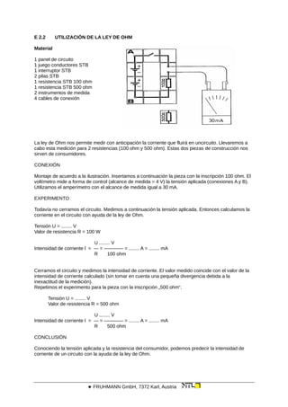 E 2.2 UTILIZACIÓN DE LA LEY DE OHM
Material
1 panel de circuito
1 juego conductores STB
1 interruptor STB
2 pilas STB
1 resistencia STB 100 ohm
1 resistencia STB 500 ohm
2 instrumentos de medida
4 cables de conexión
La ley de Ohm nos permite medir con anticipación la corriente que fluirá en uncircuito. Llevaremos a
cabo esta medición para 2 resistencias (100 ohm y 500 ohm). Estas dos piezas de construcción nos
sirven de consumidores.
CONEXIÓN
Montaje de acuerdo a la ilustración. Insertamos a continuación la pieza con la inscripción 100 ohm. El
voltímetro mide a forma de control (alcance de medida = 4 V) la tensión aplicada (conexiones A y B).
Utilizamos el amperímetro con el alcance de medida igual a 30 mA.
EXPERIMENTO
Todavía no cerramos el circuito. Medimos a continuación la tensión aplicada. Entonces calculamos la
corriente en el circuito con ayuda de la ley de Ohm.
Tensión U = ........ V
Valor de resistencia R = 100 W
U ........ V
Intensidad de corriente l = — = ———— = ........ A = ........ mA
R 100 ohm
Cerramos el circuito y medimos la intensidad de corriente. El valor medido coincide con el valor de la
intensidad de corriente calculado (sin tomar en cuenta una pequeña divergencia debida a la
inexactitud de la medición).
Repetimos el experimento para la pieza con la inscripción „500 ohm“.
Tensión U = ........ V
Valor de resistencia R = 500 ohm
U ........ V
Intensidad de corriente l = — = ———— = ........ A = ........ mA
R 500 ohm
CONCLUSIÓN
Conociendo la tensión aplicada y la resistencia del consumidor, podemos predecir la intensidad de
corriente de un circuito con la ayuda de la ley de Ohm.
 FRUHMANN GmbH, 7372 Karl, Austria
 