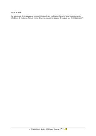 INDICACIÓN
La resistencia de una pieza de construcción puede ser medida con la mayoría de los instrumentos
eléctricos de medición. Para lo mismo debemos escoger el alcance de medida con el símbolo „ohm“.
 FRUHMANN GmbH, 7372 Karl, Austria
 