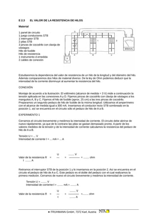 E 2.3 EL VALOR DE LA RESISTENCIA DE HILOS
Material
1 panel de circuito
1 juego conductores STB
1 interruptor STB
2 pilas STB
3 pinzas de cocodrilo con clavija de
vástagos
Hilo de fusible
Hilo de resistencia
1 instrumento d emedida
2 cables de conexión
Estudiaremos la dependencia del valor de resistencia de un hilo de la longitud y del diámetro del hilo.
Además compararemos dos hilos de material diverso. De la ley de Ohm podemos deducir que la
intensidad de la corriente disminuye al aumentar la resistencia del hilo.
CONEXIÓN
Montaje de acuerdo a la ilustración. El voltímetro (alcance de medida = 3 V) mide a continuación la
tensión aplicada en las conexiones A y D. Fijamos pinzas de cocodrilo con clavija de vástagos a los
manguitos A, B y C. Fijamos el hilo de fusible (aprox. 25 cm) a las tres pinzas de cocodrilo.
Preparamos un segundo pedazo de hilo de fusible de la misma longitud. Utilizamos el amperímetro
con el alcance de medida igual a 300 mA. Insertamos el conductor recto STB sombreado en la
posición 1. así se encuentra en el circuito sólo el pedazo de hilo de A a B.
EXPERIMENTO 1
Cerramos el circuito brevemente y medimos la intensidad de corriente. El circuito debe abrirse de
nuevo rápidamente, ya que de lo contrario las pilas se gastan demasiado pronto. A partir de los
valores medidos de la tensión y de la intensidad de corriente calculamos la resistencia del pedazo de
hilo de A a B.
Tensión U = ... V
Intensidad de corriente I = ... mA = ... A
U ........ V
Valor de la resistencia R = — = ———— = ........ ohm
I ........ A
Retiramos el interruptor STB de la posición 1 y lo insertamos en la posición 2. Así se encuentra en el
circuito el pedazo de hilo de A a C. Este pedazo es el doble del pedazo con el cual realizamos la
primera medición. Cerramos de nuevo el circuito brevemente y medimos la intensidad de corriente.
Tensión U = ........ V
Intensidad de corriente l = ........ mA = ........ A
U ........ V
Valor de la resistencia R = — = ———— =........ ohm
I ........ A
 FRUHMANN GmbH, 7372 Karl, Austria
 