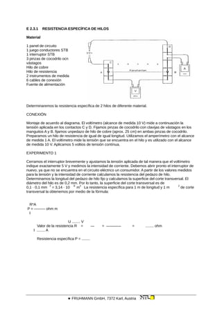 E 2.3.1 RESISTENCIA ESPECÍFICA DE HILOS
Material
1 panel de circuito
1 juego conductores STB
1 interruptor STB
3 pinzas de cocodrilo ocn
vástagos
Hilo de cobre
Hilo de resistencia
2 instrumentos de medida
6 cables de conexión
Fuente de alimentación
Determinaremos la resistencia específica de 2 hilos de diferente material.
CONEXIÓN
Montaje de acuerdo al diagrama. El voltímetro (alcance de medida 10 V) mide a continuación la
tensión aplicada en los contactos C y D. Fijamos pinzas de cocodrilo con clavijas de vástagos en los
manguitos A y B. fijamos unpedazo de hilo de cobre (aprox. 25 cm) en ambas pinzas de cocodrilo.
Preparamos un hilo de resistencia de igual de igual longitud. Utilizamos el amperímetro con el alcance
de medida 1 A. El voltímetro mide la tensión que se encuentra en el hilo y es utilizado con el alcance
de medida 10 V. Aplicamos 5 voltios de tensión contínua.
EXPERIMENTO 1
Cerramos el interruptor brevemente y ajustamos la tensión aplicada de tal manera que el voltímetro
indique exactamente 5 V y medimos la intensidad de corriente. Debemos abrir pronto el interruptor de
nuevo, ya que no se encuentra en el circuito eléctrico un consumidor. A partir de los valores medidos
para la tensión y la intensidad de corriente calculamos la resistencia del pedazo de hilo.
Determinamos la longitud del pedazo de hilo fijo y calculamos la superficie del corte transversal. El
diámetro del hilo es de 0,2 mm. Por lo tanto, la superficie del corte transversal es de
0,1 · 0,1 mm
2
= 3,14 · 10
-8
m
2
La resistencia específica para 1 m de longitud y 1 m
2
de corte
transversal la obtenemos por medio de la fórmula:
R*A
P = ——— ohm m
l
U ........ V
Valor de la resistencia R = — = ———— = ........ ohm
I ........ A
Resistencia específica P = ........
 FRUHMANN GmbH, 7372 Karl, Austria
 