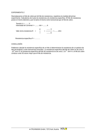 EXPERIMENTO 2
Reemplazamos el hilo de cobre por lel hilo de resistencia y repetimos la medida del primer
experimento. Calculamos de nuevo la resistencia y la resistencia específica. El hilo de resistencia
posee el mismo diámetro y por lo tanto el mismo corte transversal que el hilo de cobre.
Tensión U = ........ V
Intensidad de corriente l = ........ mA = ........ A
U ........ V
Valor de la resistencia R = — = ———— =........ ohm
I ........ A
Resistencia específica P = ……….
CONCLUSIÓN
Poldemos calcular la resistencia específica de un hilo si determinamos la resistencia de un pedazo de
hilo de longitud y corte transversal conocidos. La resistencia específica del hilo de cobre es de unos 2
·10
-8
ohm m, la resistencia específcia del hilo de resistencia es de unos 1·10
-6
ohm m. el hilo de cobre
conduce unas 50 veces mejor que el hilo de resistencia.
 FRUHMANN GmbH, 7372 Karl, Austria
 