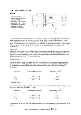 E 2.4 RESISTENCIAS DE OHM
Material
1 panel de circuito
1 jeugo conductores STB
1 interruptor STB
1 resistencia STB 500 ohm
1 resistencia STB 1 k ohm
2 instrumentos de medida
6 cables de conexión
Fuente de alimentación
A las piezas de construcción cuyo valor de resistencia siempre es el mismo (independientemente de
la intensidad de corriente) las llamamos „resistencias de Ohm“. En estas resistencias de Ohm la
intensidad de corriente es proporcional a la tensión aplicada. Lo anterior no es cierto para metales
puros, como cobre, hierro, etc,. Pero sí lo es para una aleación típica para este caso, „el Constantán“.
Estudiaremos el valor de resistencia de piezas de construcción, las cuales se utilizan como
resistencias.
CONEXIÓN
Montaje de acuerdo a la ilustración. Medimos respectivamente el valor de resistencia de la pieza de
construcción insertada. La tensión en la resistencia la medimos con el voltímetro (alcance de medida
igual a 10 V) en las conexiones A y B. utilizamos el amperímetro con el alcance de medida = 30 mA.
Aplicamos a continuación 1 V de tensión contínua.
EXPERIMENTO 1
Insertamos la pieza con la inscripción „500 ohm“ y cerramos el circuito. Medimos la intensidad de
corriente a una U = 1 V. luego aplicamos sucesivamente las tensiones dadas en la tabla. A partir de
las mediciones de la tensión aplicada y de la intensidad de corriente calculamos los valores de
resistencia.
U
Tensión U Intensidad de corriente l Resistencia R = —
l
1 V ........ mA = ........ A ........ ohm
5 V ........ mA = ........ A ........ ohm
10 V ........ mA = ........ A ........ ohm
EXPERIMENTO 2
De la misma manera que en le primer experimento determinamos el valor de resistencia R de la pieza
de construcción con la inscripción „1 k ohm“.
U
Tensión U Intensidad de corriente l Resistencia R = —
l
1 V ........ mA = ........ A ........ 
5 V ........ mA = ........ A ........ 
10 V ........ mA = ........ A ........ 
Existen piezas de construcción cuyo valor de resistencia es constante. Las llamamos resistencias de
Ohm.
 FRUHMANN GmbH, 7372 Karl, Austria
 