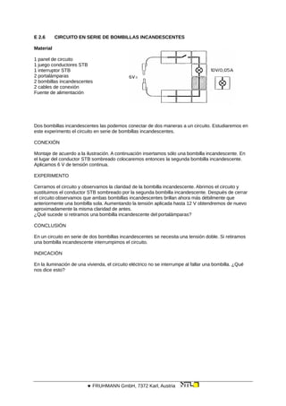 E 2.6 CIRCUITO EN SERIE DE BOMBILLAS INCANDESCENTES
Material
1 panel de circuito
1 juego conductores STB
1 interruptor STB
2 portalámparas
2 bombillas incandescentes
2 cables de conexión
Fuente de alimentación
Dos bombillas incandescentes las podemos conectar de dos maneras a un circuito. Estudiaremos en
este experimento el circuito en serie de bombillas incandescentes.
CONEXIÓN
Montaje de acuerdo a la ilustración. A continuación insertamos sólo una bombilla incandescente. En
el lugar del conductor STB sombreado colocaremos entonces la segunda bombilla incandescente.
Aplicamos 6 V de tensión continua.
EXPERIMENTO
Cerramos el circuito y observamos la claridad de la bombilla incandescente. Abrimos el circuito y
sustituimos el conductor STB sombreado por la segunda bombilla incandescente. Después de cerrar
el circuito observamos que ambas bombillas incandescentes brillan ahora más débilmente que
anteriormente una bombilla sola. Aumentando la tensión aplicada hasta 12 V obtendremos de nuevo
aproximadamente la misma claridad de antes.
¿Qué sucede si retiramos una bombilla incandescente del portalámparas?
CONCLUSIÓN
En un circuito en serie de dos bombillas incandescentes se necesita una tensión doble. Si retiramos
una bombilla incandescente interrumpimos el circuito.
INDICACIÓN
En la iluminación de una vivienda, el circuito eléctrico no se interrumpe al fallar una bombilla. ¿Qué
nos dice esto?
 FRUHMANN GmbH, 7372 Karl, Austria
 