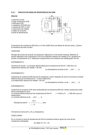 E 2.7 CIRCUITO EN SERIE DE RESISTENCIAS DE OHM
Material
1 panel de circuito
1 juego conductores STB
1 interruptor STB
1 resistencia STB 500 ohm
1 resistencia STB 1 k ohm
1 instrumento de medida
4 cables de conexión
Fuente de alimentación
Conectamos las resistencias 500 ohm y 1 k ohm (1000 ohm) una detrás de otra (en serie). ¿Cuál es
la resistencia de este circuito?
CONEXIÓN
Montaje del circuito de acuerdo a la ilustración. Aplicamos 6 V de tensión continua. Medimos la
tensión aplicada en las conexiones A y B con el voltímetro (alcance de medida 10 V). ajustamos la
tensión a exactamente 10 V. Utilizamos el amperímetro con el alcance de medida igual a 30 mA.
EXPERIMENTO 1
Cerramos el circuito. La corriente eléctrica fluye por la resistencia de Ohm R = 500 ohm y el
amperímetro (alcance de medida = 30 mA).
La intensidad de corriente es de …. mA = …… A.
EXPERIMENTO 2
Sustituimos la resistencia 500 ohm por la resistencia 1 kohm. Después de cerrar el circuito la corriente
eléctrica fluye por la resistencia R = 1 kohm (1000 ohm)
y el amperímetro (alcance de medida = 30 mA).
La intensidad de corriente es de: …. mA = ….. A.
EXPERIMENTO 3
Sustituimos el conductor STB recto sombreado por la resistencia 500 ohm. Ambas resistencias están
ahora conectadas en serie.
La corriente eléctrica fluye por las resistencias de Ohm R 1 = 1 kohm y R 2 = 500 ohm y por el
amperímetro.
La corriente eléctrica es de …. mA = …… A
10 V
Resistencia total R = ———— =........ ohm
........ A
Formamos la suma de R1 y R2 y comparamos.
CONCLUSIÓN
En un circuito en serie de resistencias de Ohm la resistencia total es igual a la suma de las
resistenicas individuales.
Es válido: R = R1 + R2
 FRUHMANN GmbH, 7372 Karl, Austria
 
