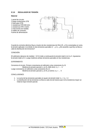 E 2.8 REGULADOR DE TENSIÓN
Material
1 panel de circuito
1 juego conductores STB
1 interruptor STB
1 resistencia STB 500 ohm
1 resistencia STB 1 kohm
1 instrumento de medida
4 cables de conexión
Fuente de alimentación
Cuando la corriente eléctrica fluye a través de dos resistencias de Ohm (R 1 y R2) conectadas en serie,
la tensión aplicada U se divide en dos tensiones parciales U 1 y U2. ¿De acuerdo a qué ley se lleva a
cabo la distribución de tensiones?
CONEXIÓN
El voltímetro (alcance de medida = 10 V) mide a continuación la tensión total U en A y C. Ajustamos
la tensión total a 6 V. Luego medimos ambas tensiones parciales en las resistencias.
EXPERIMENTO
Cerramos el circuito. Primero conectamos el voltímetro a las conexiones A y B.
Medimos la tensión parcial U1 en R1 (500 ohm): U1 = … V
Luego conectamos el voltímetro a las conexiones B y C.
Medimos la tensión parcial U2 en R2 (1 kohm): U2 = … V
CONCLUSIONES
1. La suma de las tensiones parciales es igual a la tensión total: U 1 + U2 = U
2. La distribución de las tensiones se lleva a cabo de tal manera que ne la resistencia mayor se
mida la mayor tensión parcial.
 FRUHMANN GmbH, 7372 Karl, Austria
 