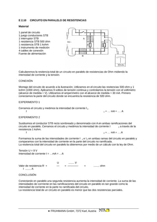 E 2.10 CIRCUITO EN PARALELO DE RESISTENCIAS
Material
1 panel de circuito
1 juego conductores STB
1 interruptor STB
1 resistencia STB 500 ohm
1 resistencia STB 1 kohm
1 instrumento de medición
4 cables de conexión
Fuente de alimentación
Calcularemos la resitencia total de un circuito en paralelo de resistencias de Ohm midiendo la
intensidad de corriente y la tensión.
CONEXIÓN
Montaje del circuito de acuerdo a la ilustración. Utilizamos en el circuito las resitencias 500 ohm y 1
kohm (1000 ohm). Aplicamos 9 voltios de tensión continua y controlamos la tensión con el voltímetro
(alcance de medida = V). Utilizamos el amperímetro con el alcance de medida = 30 mA. Primero
conectamos la parte del circuito donde se encuentra la resistencia de 500 ohm.
EXPERIMENTO 1
Cerramos el circuito y medimos la intensidad de corriente l 1.
I 1 = … mA = …. A
EXPERIMENTO 2
Sustituimos el conductor STB recto sombreado y denominado con A en ambas ramificaciones del
circuito en paralelo. Cerramos el circuito y medimos la intensidad de corriente I 2 a través de la
resistencia 1 kohm.
I 2 = … mA = ….A
Formamos la suma de las intensidades de corriente I 1 e I2 en ambas ramas del circuito en paralelo y
comparamos con la intensidad de corriente en la parte del circuito no ramificada.
La resitencia total del circuito en paralelo la obtenemos por medio de un cálculo con la ley de Ohm.
Tensión U = 9 V
Intensidad de corriente I = …mA = …A
U ........ V
Valor de resistencia R = — = ———— = ........ ohm
I ........ A
CONCLUSIÓN
Conectando en paralelo una segunda resistencia aumenta la intensidad de corriente. La suma de las
intensidades de corrriente en las ramificaciones del circuito en paralelo es tan grande como la
intensidad de corriente en la parte no ramificada del circuito.
La resistencia total de un circuito en paralelo es menor que las dos resistencias parciales.
 FRUHMANN GmbH, 7372 Karl, Austria
 