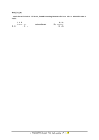 INDICACIÓN
La resistencia total de un circuito en paralelo también puede ser calculada. Para la resistencia total es
válido:
1 1 1 R1*R2
— = — + — or transformed R = ————
R R 1 R 2 R1 + R2
 FRUHMANN GmbH, 7372 Karl, Austria
 